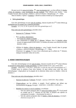 COURS BARDON - EXCEL 2010 / CHAPITRE 3



      On peut ouvrir le menu de la balise      pour incrémenter de 1, ou bien afficher la fenêtre
« Série de données » pour incrémenter du pas souhaité. Pour afficher cette fenêtre : sous
l’onglet Accueil, dans le groupe « Edition », activez le bouton « Remplissage »    > Série.
      Dans la fenêtre, l’option « Tendance » aboutit au même résultat qu’un cliqué-glissé.

       Série géométrique

     Une série géométrique est une suite de nombres, chacun (à partir du 2ème) étant obtenu en
multipliant par un nombre fixe l’élément précédent.
     Exemple : 4, 8, 16, 32, 64. Le pas de cette série géométrique est 2.

       Pour créer une série géométrique, procédez ainsi :

          -       Saisissez le 1er élément. Validez.

          -       Puis, au choix, sélectionnez :
                  Soit toutes les cellules à remplir,
                  Soit uniquement la cellule du 1er élément. Indiquez alors la dernière valeur
                   (exacte ou approximative) de la série. Le nombre de termes sera fonction de cette
                   dernière valeur.

          -       Affichez la fenêtre « Série de données » : sous l’onglet Accueil, dans le groupe
                  « Edition », activez le bouton « Remplissage »    > Série.
                  Choisissez vos options. Si vous n’avez sélectionné que la cellule du 1er élément,
                  indiquez la dernière valeur de la série.



2. SERIE CHRONOLOGIQUE

      Une série chronologique est une suite de dates, chacune (à partir de la 2ème) étant obtenue
en ajoutant la même durée à la date précédente. La durée ajoutée est le « pas » de la série.
      Exemple : 10/05/2011, 17/05/2011, 24/05/2011. Le pas de cette série chronologique est 7.
      Comme pour la création d’une série linéaire, on peut utiliser pour créer une série
chronologique : cliqué-glissé sur la poignée de la sélection, balise active et fenêtre « Série de
données ».

       Pour créer une série chronologique, procédez ainsi :

          -       Saisissez la date du 1er élément. Exemple : saisissez 10/05/2011. Puis validez.

          -       Cliquez-glissez sur les cellules à remplir. Excel applique par défaut une
                  incrémentation de pas un. Exemple : 10/05/2011, 11/05/2011, 12/05/2011…

          -       Modifiez les saisies si vous le souhaitez, en utilisant :
                       Soit une option proposée dans le menu de la balise active . Excel prend
                        en compte que le 1er élément est une date, et propose des options en
                        conséquence (exemple : « Incrémenter les mois »).
                       Soit des options proposées dans la fenêtre « Série de données » (exemple :
                        choisissez un pas de 7).
 