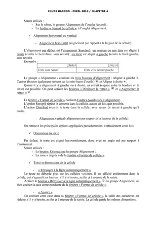 COURS BARDON - EXCEL 2010 / CHAPITRE 4



     Seront utilisés :
          - Sur le ruban, le groupe Alignement de l’onglet Accueil ;
          - La fenêtre « Format de cellule », à l’onglet Alignement.

            Alignement horizontal ou vertical

                     Alignement horizontal (alignement par rapport à la largeur de la cellule)

      L’alignement par défaut est l’alignement Standard : un nombre ou une date est aligné à
droite (contre le bord droit, sans retrait) ; un texte est aligné à gauche (contre le bord gauche,
sans retrait).
      Exemples :
                                            250310                            25/03/10
                     Texte sans retrait                  Texte avec retrait gauche

       Le groupe « Alignement » contient les trois boutons d’alignement : Aligner à gauche ,
Centrer (bouton également présent sur la mini-barre d’outils)   et Aligner à droite .
       Quand il y a alignement à gauche ou à droite, un retrait (espace entre la bordure et le
texte) est possible. On peut activer les boutons « Diminuer le retrait »     et « Augmenter le
retrait » .

      La fenêtre « Format de cellule » contient d’autres possibilités d’alignement.
      L’option Recopié répète le contenu dans la cellule, autant de fois que possible.
      L’option Distribué répartit le texte dans la cellule, avec autant de retrait à gauche qu’à
droite.

                     Alignement vertical (alignement par rapport à la hauteur de la cellule)

     On retrouve les principales options appliquées précédemment, verticalement cette fois.

            Orientation du texte

      Par défaut, le texte est aligné horizontalement, donc avec un angle nul par rapport à
l’horizontal.
      Seront utilisés :
            - Le bouton Orientation du groupe Alignement ;
            - La zone « degrés » de la fenêtre « Format de cellule ».

            Texte et dimensions de la cellule

                 « Renvoyer à la ligne automatiquement »
      Le texte ne déborde plus sur les cellules voisines. Il est affiché entièrement dans la
cellule, qui s’agrandit en hauteur, s’il y a besoin, au fur et à mesure de la saisie.
      Activez le bouton « Renvoyer à la ligne automatiquement »           du groupe Alignement, ou
bien cochez la case correspondante de la fenêtre « Format de cellule ».

                  « Ajuster »
      En cochant cette case dans la fenêtre « Format de cellule », la taille des caractères est
réduite, s’il y a besoin, au fur et à mesure de la saisie. La cellule garde les mêmes dimensions.
 