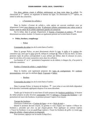 COURS BARDON - EXCEL 2010 / CHAPITRE 4



      Ces deux options visent à afficher entièrement un long texte dans la cellule. En
choisissant la 1ère option, on augmente la hauteur de ligne. En choisissant la 2ème option, on
réduit la taille des caractères.

                     « Fusionner les cellules »

      Dans la fenêtre « Format de cellule », cette option est souvent combinée avec un
alignement Centré pour disposer un titre. Si plusieurs cellules contiennent une valeur avant la
fusion, seule la valeur de la cellule supérieure gauche est conservée.
      Sur le ruban, dans le groupe Alignement, le bouton « Fusionner et centrer »        aboutit
directement au même résultat. Ce bouton est également présent sur la mini-barre d’outils.

       Police, bordure, remplissage

                     Police

       Commandes du ruban (ou de la mini-barre d’outils) :

       Dans le groupe Police, on peut directement choisir le type, la taille et la couleur des
caractères (A), ainsi que le style (gras G, italique I, souligné S). Dans la liste de choix, les deux
premiers types de police correspondent à ceux utilisés par défaut, dans le classeur en cours,
pour les en-têtes et le corps (caractères saisis dans les cellules).
       Les boutons A et A permettent d’augmenter ou de réduire, à chaque clic, d’un point la
taille des caractères.

       Fenêtre « Format de cellule », onglet Police :

     Dans la fenêtre, sont également proposés des types de soulignement, des couleurs
personnalisées, ainsi que les attributs Barré, Exposant et Indice.

                     Bordure

       Commandes du ruban (ou de la mini-barre d’outils) :

      Dans le groupe Police, le bouton de bordures    (son icône et son info-bulle dépendent
de la dernière commande appliquée) dispose d’un menu déroulant.

     Tandis que le bouton de la mini-barre d’outils propose des bordures prédéfinies, le bouton
du ruban propose en plus diverses commandes dans la rubrique « Traçage des bordures », qui
permettent de tracer des bordures, le pointeur prenant l’aspect d’un crayon.

     Traçage des bordures :
     Choisissez d’abord une « Couleur de ligne » et un « Style de trait ».
     Quand le pointeur devient crayon, ou gomme si vous cliquez sur l’option « Effacer les
bordures », procédez par clics ou par cliqués-glissés. Pour appliquer un contour (option
« Tracer les bordures ») ou un quadrillage (option « Tracer les bordures de grille ») à toute une
plage de cellules, cliquez-glissez en diagonale.
     Pour terminer, appuyez sur la touche Echap (Esc).
 