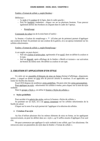 COURS BARDON - EXCEL 2010 / CHAPITRE 4



       Fenêtre « Format de cellule », onglet Bordure :

       Définissez :
         - Le style et la couleur de la ligne, dans le cadre gauche ;
         - Puis les bordures souhaitées : cliquez sur un ou plusieurs boutons. Vous pouvez
             également définir des bordures en cliquant dans le cadre de l’aperçu.

                 Remplissage

       Commande du ruban (ou de la mini-barre d’outils) :

      Le bouton « Couleur de remplissage »       (d’icône pot de peinture) permet d’appliquer
une couleur de fond. En pointant sur une couleur de la galerie, on a un aperçu instantané sur les
cellules sélectionnées.

       Fenêtre « Format de cellule », onglet Remplissage :

       A cet onglet, on peut choisir :
          - Soit une couleur d’arrière-plan, agrémentée d’un motif, dont on définit la couleur et
             le type,
          - Soit un dégradé, après affichage de la fenêtre « Motifs et textures » sur activation
             du bouton du même nom. On définit sa couleur et son type.



2. CREATION ET APPLICATION D’UN STYLE

      Un style est un ensemble d’éléments de mise en forme (format d’affichage, alignement,
police…) auquel on donne un nom afin de pouvoir ensuite le réutiliser. Il est applicable sur
toutes les feuilles du classeur.
      Excel 2010 dispose de nombreux styles prédéfinis. On peut créer des styles personnalisés.
      Pour appliquer un style : sélectionnez les cellules à traiter, puis cliquez sur le nom du style
souhaité.
      Dans le groupe « Style », on utilise le bouton « Styles de cellules ».

       Styles prédéfinis

      Pour accéder à la galerie des styles, activez le bouton « Styles de cellules ».
      En pointant sur un style, on a un aperçu instantané sur les cellules sélectionnées de la
feuille de calcul.
      Cliquer sur le nom d’un style permet de l’appliquer à la sélection de cellules.

       Création d’un style

      Au lieu d’utiliser plusieurs fois les mêmes éléments de mise en forme, en les appliquant
successivement, on peut les définir dans un « style », qu’il suffira ensuite d’appliquer d’un seul
clic.
      On peut commencer par appliquer le style souhaité à une cellule, que l’on sélectionne. On
retrouvera ainsi ses paramètres de style dans la fenêtre « Format de cellule ».
 