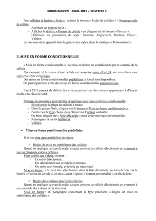 COURS BARDON - EXCEL 2010 / CHAPITRE 4



      Pour afficher la fenêtre « Style » : activez le bouton « Styles de cellules » > Nouveau style
de cellule.
         - Attribuez un nom au style ;
         - Affichez la fenêtre « Format de cellule » en cliquant sur le bouton « Format ».
            Définissez les paramètres du style : Nombre, Alignement, Bordure, Police...
            Validez.
      Le nouveau style apparaît dans la galerie des styles, dans la rubrique « Personnalisé ».



3. MISE EN FORME CONDITIONNELLE

      « Mise en forme conditionnelle » : la mise en forme est conditionnée par le contenu de la
cellule.
      Par exemple, si la valeur d’une cellule est comprise entre 18 et 24, ses caractères sont
verts et le style est italique.
      Des mises en forme conditionnelles prédéfinies d’Excel sont disponibles.
      On peut également créer des mises en forme conditionnelles personnalisées.

      Excel 2010 permet de définir des critères portant sur des valeurs appartenant à d’autres
feuilles du classeur actif.

       Principe de procédure pour définir et appliquer une mise en forme conditionnelle :
          - Sélectionnez la plage de cellules à traiter.
          - Dans le groupe Style, cliquez sur le bouton « Mise en forme conditionnelle ».
          - Pointez sur le type choisi, puis cliquez sur l’option souhaitée.
             Ou bien, cliquez sur « Nouvelle règle » pour créer une règle personnalisée.
          - Renseignez la ou les fenêtre(s).
          - Validez.

       Mises en forme conditionnelles prédéfinies

       Il existe cinq types prédéfinis de règles.

            Règles de mise en surbrillance des cellules
      Quand on applique ce type de règle, chaque contenu de cellule sélectionnée est comparé à
une ou plusieurs valeurs définies.
      Pour définir une valeur, on peut :
           - La saisir directement,
           - Ou sélectionner une cellule la contenant,
           - Ou saisir une formule, précédée du signe égal.
      Mise en forme : elle peut être sélectionnée dans la liste déroulante, ou bien définie via la
fenêtre « Format de cellule », en choisissant l’option « Format personnalisé » en fin de liste.

           Règles des couleurs plus/moins élevées
      Quand on applique ce type de règle, chaque contenu de cellule sélectionnée est comparé à
un ensemble des valeurs de la sélection.
      Mise en forme : cf. paragraphe concernant le type précédent « Règles de mise en
surbrillance des cellules ».
 