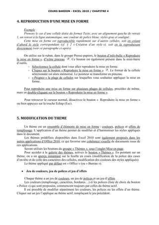 COURS BARDON - EXCEL 2010 / CHAPITRE 4



4. REPRODUCTION D’UNE MISE EN FORME

      Exemple :
      Prenons le cas d’une cellule dotée du format Texte, avec un alignement gauche de retrait
1, un renvoi à la ligne automatique, une couleur de police bleue, styles gras et souligné.
      Cette mise en forme est reproductible rapidement sur d’autres cellules, soit en créant
d’abord le style correspondant (cf. § 2 « Création d’un style »), soit en la reproduisant
directement (voir ce paragraphe ci-après).

      On utilise sur le ruban, dans le groupe Presse-papiers, le bouton d’info-bulle « Reproduire
la mise en forme », d’icône pinceau        . Ce bouton est également présent dans la mini-barre
d’outils.
          - Sélectionnez la cellule dont vous allez reproduire la mise en forme.
          - Cliquez sur le bouton « Reproduire la mise en forme » . Le format de la cellule
            sélectionnée est alors mémorisé. Le pointeur se transforme en pinceau.
          - « Peignez » la plage de cellules sur lesquelles vous souhaitez appliquer la mise en
            forme.

     Pour reproduire une mise en forme sur plusieurs plages de cellules, procédez de même,
mais en double-cliquant sur le bouton « Reproduire la mise en forme ».

      Pour retrouver le curseur normal, désactivez le bouton « Reproduire la mise en forme »
ou bien appuyez sur la touche Echap (Esc).



5. MODIFICATION DU THEME

      Un thème est un ensemble d’éléments de mise en forme : couleurs, polices et effets de
remplissage. L’application d’un thème permet de modifier et d’harmoniser les styles appliqués
dans le document.
      Les thèmes prédéfinis disponibles dans Excel 2010 sont également proposés dans les
autres applications d’Office 2010, ce qui favorise une cohérence visuelle de documents issus de
ces applications.
      Seront utilisés les boutons du groupe « Thèmes », sous l’onglet Mise en page.
      Pour accéder à la galerie des thèmes, activez le bouton « Thèmes ». En pointant sur un
thème, on a un aperçu instantané sur la feuille en cours (modification de la police des cases
d’en-tête et de celle des caractères des cellules, modification des couleurs des styles appliqués).
      Le thème appliqué par défaut est « Office » (ou « Bureau »).

      Jeu de couleurs, jeu de polices et jeu d’effets

      Chaque thème a un jeu de couleurs, un jeu de polices et un jeu d’effets.
      Les couleurs (remplissage, caractères, bordures…) et les polices (liste de choix du bouton
« Police ») qui sont proposées, commencent toujours par celles du thème actif.
      Il est possible de modifier séparément les couleurs, les polices ou les effets d’un thème.
Cliquer sur un jeu l’applique au thème actif, remplaçant le jeu précédent.
 