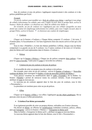 COURS BARDON - EXCEL 2010 / CHAPITRE 4



      Jeux de couleurs et jeux de polices s’appliquent respectivement à des couleurs et à des
polices prédéfinies par Excel.

      Exemple
      Un jeu de couleurs peut modifier un « Style de cellules avec thème » appliqué à une plage
de cellules (sélectionnez les cellules, puis sous l’onglet Accueil, dans le groupe Style, activez le
bouton « Styles de cellules » et choisissez un « Style de cellules avec thème »).
      En revanche, un jeu de couleurs ne s’appliquera pas aux cellules auxquelles on aura
donné une couleur de remplissage (sélectionnez les cellules, puis sous l’onglet Accueil, dans le
groupe Police, activez le bouton        et choisissez une couleur de remplissage).

               Couleurs

      Cliquez sur le bouton « Couleurs ». Chaque thème comporte 12 couleurs : 2 de texte, 2
d’arrière-plan, 6 d’accentuation et 2 de liens hypertexte (lien non encore activé et lien qui a été
activé).
      Sous le titre « Prédéfini », la liste des thèmes prédéfinis s’affiche, chaque nom de thème
comportant à sa gauche un jeu de 8 couleurs. Les 4 autres couleurs (2 de texte et 2 d’arrière-
plan) du thème actif sont représentées dans le bouton « Couleurs ».

               Polices

      Cliquez sur le bouton « Polices ». Chaque jeu de polices comporte deux polices : l’une
pour les cases d’en-tête, l’autre pour le corps (c’est-à-dire les cellules).

               Création de jeux de couleurs et de jeux de polices

      Il est possible de créer ses propres jeux de couleurs et de polices.
      Par exemple, pour créer un jeu de couleurs : activez le bouton « Couleurs » > Nouvelles
couleurs de thème, puis renseignez la fenêtre « Créer de nouvelles couleurs de thème ».
      Vous pouvez visualiser les modifications dans le cadre « Exemple » de la fenêtre. Le
bouton « Rétablir » permet de retrouver toutes les couleurs initiales. Avant d’enregistrer,
attribuez un nom au nouveau jeu.
      Le nouveau jeu de couleurs apparait dans la liste des jeux de couleurs, sous le titre
« Personnalisé ».
      La procédure est similaire pour créer un jeu de polices.

               Effets

      Cliquez sur le bouton « Effets ». Les effets s’appliquent sur des objets graphiques. On ne
peut pas créer de jeux d’effets personnalisés.

              Création d’un thème personnalisé

      Il est également possible de créer ses propres thèmes, utilisables sur d’autres classeurs.
      On choisit un thème, on effectue les modifications souhaitées (couleurs, polices, effets),
puis on l’enregistre : activez le bouton « Thèmes » > Enregistrer le thème actif.
      Dans la fenêtre « Enregistrer le thème actif », attribuez un nom au nouveau thème.
      Le nouveau thème apparait dans la liste des thèmes, sous le titre « Personnalisé ».
 