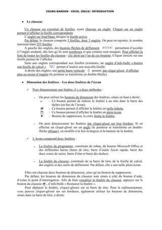 COURS BARDON - EXCEL 20010/ INTRODUCTION



      Le classeur

       Un classeur est constitué de feuilles, ayant chacune un onglet. Cliquer sur un onglet
permet d’afficher la feuille correspondante.
       L’onglet sur fond blanc désigne la feuille active.
       Par défaut, le classeur comporte 3 feuilles, donc 3 onglets. On peut en rajouter, le nombre
maximal étant 255 feuilles.
       A gauche des onglets, des boutons fléchés de défilement                   permettent d’accéder
à l’onglet souhaité, dès lors qu’ils sont nombreux et que certains sont masqués. Pour afficher la
liste de toutes les feuilles du classeur : clic droit sur l’un de ces boutons. Cliquer ensuite sur une
feuille permet de l’afficher.
       Suite aux onglets correspondant aux feuilles existantes, un onglet d’info-bulle « Insérer
une feuille de calcul »          permet d’insérer une nouvelle feuille.
       A droite des onglets, une petite barre verticale        permet, par cliqué-glissé, d’afficher
plus ou moins d’onglets (le pointeur se transforme en double-flèche).

      Dimension des fenêtres – Les deux fenêtres de l’écran

           Pour dimensionner une fenêtre, il y a deux méthodes :

                On peut utiliser les boutons de dimension des fenêtres, situés en haut à droite :
                  ▬    : Ce bouton permet de réduire la fenêtre à un titre dans la barre des
                          tâches (en bas de l’écran).
                      : Ce bouton permet d’afficher la fenêtre en taille réduite.
                      : Ce bouton permet d’afficher la fenêtre en plein écran.
                      : Bouton de suppression, la croix ferme la fenêtre.

                On peut dimensionner les fenêtres par cliqué-glissé sur leur bordure. Si on
                 effectue un cliqué-glissé sur un angle (le pointeur se transforme en double-
                 flèche oblique), on modifie à la fois la largeur et la hauteur de la fenêtre.

           L’écran comprend deux fenêtres :

                La fenêtre du programme, constituée du ruban, du bouton Microsoft Office et
                 des différentes barres (barre de titre, barre d’outils Accès rapide, barre des
                 deux zones de saisie, barre d’état et barre des tâches).

                La fenêtre du classeur, constituée de sa barre de titre, de la feuille de calcul,
                 des onglets et des outils de défilement. Par défaut, elle a une taille plein écran.

      Elles ont chacune deux boutons de dimension, ainsi qu’un bouton de suppression.
      Par défaut, les boutons de dimension du classeur sont situés à côté du bouton d’aide,
d’icône le point d’interrogation. Afin de bien visualiser la fenêtre du classeur, appuyez sur le
bouton du classeur  , d’info-bulle « Restaurer la fenêtre ».
      Pour déplacer la fenêtre, cliquez-glissez sur sa barre de titre. Pour la redimensionner,
vous pouvez cliquer-glisser sur ses bordures, également utiliser les boutons de dimension,
situés dans sa barre de titre, à droite.
 