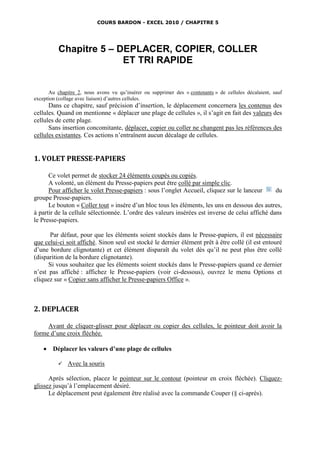 COURS BARDON - EXCEL 2010 / CHAPITRE 5




          Chapitre 5 – DEPLACER, COPIER, COLLER
                        ET TRI RAPIDE


      Au chapitre 2, nous avons vu qu’insérer ou supprimer des « contenants » de cellules décalaient, sauf
exception (collage avec liaison) d’autres cellules.
      Dans ce chapitre, sauf précision d’insertion, le déplacement concernera les contenus des
cellules. Quand on mentionne « déplacer une plage de cellules », il s’agit en fait des valeurs des
cellules de cette plage.
      Sans insertion concomitante, déplacer, copier ou coller ne changent pas les références des
cellules existantes. Ces actions n’entraînent aucun décalage de cellules.


1. VOLET PRESSE-PAPIERS

      Ce volet permet de stocker 24 éléments coupés ou copiés.
      A volonté, un élément du Presse-papiers peut être collé par simple clic.
      Pour afficher le volet Presse-papiers : sous l’onglet Accueil, cliquez sur le lanceur      du
groupe Presse-papiers.
      Le bouton « Coller tout » insère d’un bloc tous les éléments, les uns en dessous des autres,
à partir de la cellule sélectionnée. L’ordre des valeurs insérées est inverse de celui affiché dans
le Presse-papiers.

      Par défaut, pour que les éléments soient stockés dans le Presse-papiers, il est nécessaire
que celui-ci soit affiché. Sinon seul est stocké le dernier élément prêt à être collé (il est entouré
d’une bordure clignotante) et cet élément disparaît du volet dès qu’il ne peut plus être collé
(disparition de la bordure clignotante).
      Si vous souhaitez que les éléments soient stockés dans le Presse-papiers quand ce dernier
n’est pas affiché : affichez le Presse-papiers (voir ci-dessous), ouvrez le menu Options et
cliquez sur « Copier sans afficher le Presse-papiers Office ».



2. DEPLACER

     Avant de cliquer-glisser pour déplacer ou copier des cellules, le pointeur doit avoir la
forme d’une croix fléchée.

       Déplacer les valeurs d’une plage de cellules

             Avec la souris

      Après sélection, placez le pointeur sur le contour (pointeur en croix fléchée). Cliquez-
glissez jusqu’à l’emplacement désiré.
      Le déplacement peut également être réalisé avec la commande Couper (§ ci-après).
 