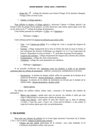 COURS BARDON - EXCEL 2010 / CHAPITRE 5



            Image liée      : collage des données sous forme d’image. Si les données changent,
             l’image collée est mise à jour.

             Fenêtre « Collage spécial »

      Pour afficher la fenêtre « Collage spécial », choisissez l’option « Collage spécial » du
bouton Coller du groupe Presse-papiers, ou bien choisissez cette même option après avoir fait
un clic droit sur la 1ère cellule de la plage de destination.
      Cette fenêtre présente les rubriques « Coller » et « Opération ».

                 Rubrique « Coller »

     Cette rubrique permet de choisir les éléments qui seront collés.

         -    Tout : c’est l’option par défaut. Il y a collage de « tout », excepté des largeurs de
              colonnes.
         -    Formats : collage uniquement de la mise en forme (de toute la mise en forme, et
              non seulement des formats d’affichage vus chapitre 4 § 1). C’est l’équivalent du
              bouton « Reproduire la mise en forme » , situé dans le groupe Presse-papiers.
         -    Largeurs des colonnes : collage uniquement des largeurs des colonnes des cellules.
         -    Commentaires : collage des seuls commentaires.
         -    Validation : collage des seuls paramètres de validation.

                 Rubrique « Opération »

     Il est possible d’effectuer des opérations entre les données à coller et les données
contenues dans les cellules de destination : addition, soustraction, multiplication et division.

         -    Soustraction : la donnée de chaque cellule collée est soustraite de la donnée de la
              cellule de destination : donnée destination – donnée collée.
         -    Division : la donnée de la cellule de destination est divisée par la donnée de la
              cellule collée : donnée destination / donnée collée.

                 Autres options

      Par défaut, les cellules collées, même vides, « écrasent » les données des cellules de
destination.
          - Blancs non compris : quand cette case est activée, les cellules à coller qui sont
             vides n’effacent pas le contenu des cellules de destination.
          - Coller avec liaison : cette option ne peut être choisie que si, dans la rubrique
             « Coller », l’une des cases « Tout » ou « Tout sauf la bordure » a été cochée. Il
             s'agit de la même option que celle vue précédemment.



5. TRI RAPIDE

      Pour trier une colonne de cellules (le tri d’une ligne nécessite l’ouverture de la fenêtre
« Tri », voir ci-après), indiquez d’abord cette colonne :
          - Cliquez sur une cellule quelconque de la colonne : avec cette méthode, le tri
             s’arrêtera à la première cellule vide trouvée.
 