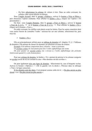 COURS BARDON - EXCEL 2010 / CHAPITRE 5



           - Ou bien sélectionnez la colonne de valeurs à trier. Dans un ordre croissant, les
             cellules vides seront placées en dernier.
       Sous l’onglet Accueil, dans le groupe « Edition », activez le bouton « Trier et filtrer »,
puis choisissez l’option souhaitée. Pour afficher la fenêtre « Tri », cliquez sur l’option « Tri
personnalisé ».
       Ou bien : sous l’onglet Données, dans le groupe « Trier et filtrer », activez le bouton
« Trier de A à Z »         ou le bouton « Trier de Z à A »         . Pour afficher la fenêtre « Tri »,
cliquez sur le bouton « Trier ».
       En ordre croissant, les chiffres sont placés avant les lettres. Pour les autres caractères dont
vous auriez besoin de connaître l’ordre : saisissez-les sur une colonne, sélectionnez-les, puis
triez-les.

            Fenêtre « Tri »

      Elle est principalement utilisée pour un tableau de données (cf. chapitre 12, § 1 Tableaux
de données). Elle permet de classer les données sur plusieurs niveaux de critères.
      Exemple d’un tableau comportant deux colonnes : noms et prénoms.
      Un premier critère de classement peut être l’ordre alphabétique des noms.
      On peut ajouter un second critère (ou « niveau »), l’ordre alphabétique des prénoms
(intéressant quand il y a des homonymes).

     Pour une colonne de données, la fenêtre « Tri » permet de préciser si la colonne comporte
un en-tête (exclu du tri) en cochant la case « Mes données ont des en-têtes ».

      On peut également trier une ligne de données. Sélectionnez-la, case d’étiquette exclue.
Activez le bouton « Options » > « De la gauche vers la droite ». Précisez dans la rubrique
« Trier » la ligne concernée.
      Si les données sont des dates, il est proposé comme ordre de tri : « Du plus ancien au plus
récent » ou « Du plus récent au plus ancien ».
 