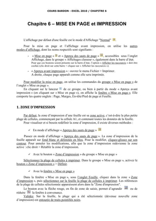 COURS BARDON - EXCEL 2010 / CHAPITRE 6




         Chapitre 6 – MISE EN PAGE et IMPRESSION


     L'affichage par défaut d'une feuille est le mode d'Affichage "Normal"                     .
    Pour la mise en page et l’affichage avant impression, on utilise les autres
modes d’affichage, dont les noms respectifs sont signifiants :
         -   « Mise en page » et « Aperçu des sauts de page » , accessibles sous l’onglet
             Affichage, dans le groupe « Affichages classeur », également dans la barre d’état.
             Pour que ces boutons soient présents sur la barre d’état, l’option « Afficher les raccourcis » doit être
             cochée (clic droit sur cette barre > cliquez sur « Afficher les raccourcis »).

         - « Aperçu avant impression » : ouvrez le menu Fichier > Imprimer.
           A droite, chaque page apparaît comme elle sera imprimée.

      Pour modifier la mise en page, on utilise les commandes du groupe « Mise en page » de
l’onglet « Mise en page ».
      En cliquant sur le lanceur     de ce groupe, ou bien à partir du mode « Aperçu avant
impression » (en cliquant sur « Mise en page »), on affiche la fenêtre « Mise en page ». Elle
comporte les quatre onglets : Page, Marges, En-tête/Pied de page et Feuille.


1. ZONE D’IMPRESSION

     Par défaut, la zone d’impression d’une feuille est sa zone active, c’est-à-dire la plus petite
plage de cellules, commençant par la cellule A1, et contenant toutes les données de la feuille.
     Pour visualiser et si besoin redéfinir la zone d’impression, il existe diverses méthodes :

             En mode d’affichage « Aperçu des sauts de page »
       Passez en mode d’affichage « Aperçu des sauts de page ». La zone d’impression de la
feuille apparaît sur fond blanc et délimitée en bleu. Pour la modifier, cliquez-glissez sur son
contour. Pour annuler les modifications, afin que la zone d’impression redevienne la zone
active : clic droit > Rétablir la zone d’impression.

             Avec le bouton « Zone d’impression » du groupe « Mise en page »
     Sélectionnez la plage de cellules à imprimer. Dans le groupe « Mise en page », activez le
bouton « Zone d’impression » > Définir.

             Avec la fenêtre « Mise en page »
      Dans la fenêtre « Mise en page », sous l’onglet Feuille, cliquez dans la zone « Zone
d’impression », puis sélectionnez sur la feuille la plage de cellules à imprimer. Les références
de la plage de cellules sélectionnée apparaissent alors dans la "Zone d'impression".
      Le bouton avec la flèche rouge, en fin de zone de saisie, permet d’agrandir          ou de
réduire      la fenêtre à convenance.
      Validez. Sur la feuille, la plage qui a été sélectionnée (devenue nouvelle zone
d’impression) est entourée de traits pointillés noirs.
 