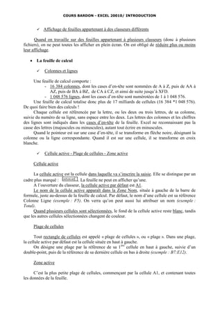 COURS BARDON - EXCEL 20010/ INTRODUCTION



           Affichage de feuilles appartenant à des classeurs différents

      Quand on travaille sur des feuilles appartenant à plusieurs classeurs (donc à plusieurs
fichiers), on ne peut toutes les afficher en plein écran. On est obligé de réduire plus ou moins
leur affichage.

       La feuille de calcul

            Colonnes et lignes

      Une feuille de calcul comporte :
            - 16 384 colonnes, dont les cases d’en-tête sont nommées de A à Z, puis de AA à
                AZ, puis de BA à BZ, de CA à CZ, et ainsi de suite jusqu’à XFD.
            - 1 048 576 lignes, dont les cases d’en-tête sont numérotées de 1 à 1 048 576.
      Une feuille de calcul totalise donc plus de 17 milliards de cellules (16 384 *1 048 576).
De quoi faire bien des calculs !
      Chaque cellule est référencée par la lettre, ou les deux ou trois lettres, de sa colonne,
suivie du numéro de sa ligne, sans espace entre les deux. Les lettres des colonnes et les chiffres
des lignes sont indiqués dans les cases d’en-tête de la feuille. Excel ne reconnaissant pas la
casse des lettres (majuscules ou minuscules), autant tout écrire en minuscules.
      Quand le pointeur est sur une case d’en-tête, il se transforme en flèche noire, désignant la
colonne ou la ligne correspondante. Quand il est sur une cellule, il se transforme en croix
blanche.

            Cellule active - Plage de cellules - Zone active

       Cellule active

      La cellule active est la cellule dans laquelle va s’inscrire la saisie. Elle se distingue par un
cadre plus marqué :             . La feuille ne peut en afficher qu’une.
      A l’ouverture du classeur, la cellule active par défaut est A1.
      Le nom de la cellule active apparaît dans la Zone Nom, située à gauche de la barre de
formule, juste au-dessus de la feuille de calcul. Par défaut, le nom d’une cellule est sa référence
Colonne Ligne (exemple : F5). On verra qu’on peut aussi lui attribuer un nom (exemple :
Total).
      Quand plusieurs cellules sont sélectionnées, le fond de la cellule active reste blanc, tandis
que les autres cellules sélectionnées changent de couleur.

       Plage de cellules

      Tout rectangle de cellules est appelé « plage de cellules », ou « plage ». Dans une plage,
la cellule active par défaut est la cellule située en haut à gauche.
      On désigne une plage par la référence de sa 1 ère cellule en haut à gauche, suivie d’un
double-point, puis de la référence de sa dernière cellule en bas à droite (exemple : B7:E12).

       Zone active

      C’est la plus petite plage de cellules, commençant par la cellule A1, et contenant toutes
les données de la feuille.
 