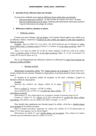 COURS BARDON - EXCEL 2010 / CHAPITRE 7



       Insertion d’une référence dans une formule

       Il existe deux méthodes pour saisir la référence d’une cellule dans une formule :
          - Soit on la saisit avec le clavier : on tape la lettre de colonne suivi du n° de ligne,
          - Soit on la sélectionne avec la souris, méthode particulièrement intéressante quand il
              s’agit de sélectionner des plages de cellules.

       Références relatives, absolues et mixtes

             Référence relative

      Comme son nom l’indique, elle est relative. Une formule faisant appel à une cellule avec
sa référence relative, mémorise la position de cette cellule par rapport à celle dans laquelle la
formule est saisie.
      Exemple : dans la cellule C5, si on saisit =A4, Excel mémorise que A4 désigne la valeur
de la cellule située 2 colonnes avant (colonne C à colonne A) et une ligne au-dessus (ligne 5 à
ligne 4).
      Ainsi, si on copie la cellule C5 en D8, la valeur indiquée en D8 sera celle de la cellule
située 2 colonnes avant (colonne B) et une ligne au-dessus (ligne 7), ce qui correspond à la
cellule B7 (et non la valeur de C5).

      On se sert fréquemment des références relatives en effectuant la copie d’une formule sur
plusieurs cellules d’affilée :

                   Recopie verticale

      Sélectionnez la première cellule. Puis cliquez-glissez sur la poignée (le petit carré noir 
en bas à droite de son contour). Pendant le cliqué-glissé, le pointeur prend la forme d’une croix
noire .
      La formule de la première cellule est recopiée, on dit aussi « étendue », jusqu’à la
dernière cellule du cliqué-glissé.
      Exemple
      Saisissez des nombres sur chaque cellule de la plage
A1:B4.
      Dans la cellule C1, saisissez =A1*B1 et validez.
      Excel mémorise que A1*B1 est le produit des deux cellules
précédentes à gauche.
      Sélectionnez C1. Par cliqué-glissé sur sa poignée, étendez la formule jusqu’en C4.
      Comme la cellule C1, les cellules C2 à C4 contiendront le produit des deux cellules
précédentes. On obtient, avec les chiffres pris dans l’exemple : 8, 10, 12.

      Pour étendre plus rapidement une formule jusqu’à la cellule « d’en bas », double-cliquez
sur la poignée de la cellule à recopier.
      Dans l’exemple précédent, supprimez les valeurs des cellules C2 à C4 (sélectionnez la
plage C2:C4, puis appuyez sur la touche Suppr).
      Sélectionnez la cellule C1, puis double-cliquez sur la poignée. Vous obtenez les mêmes
résultats que précédemment dans les cellules C2 à C4.
 