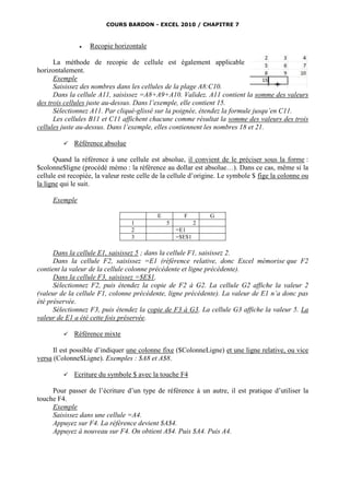 COURS BARDON - EXCEL 2010 / CHAPITRE 7



                  Recopie horizontale

      La méthode de recopie de cellule est également applicable
horizontalement.
      Exemple
      Saisissez des nombres dans les cellules de la plage A8:C10.
      Dans la cellule A11, saisissez =A8+A9+A10. Validez. A11 contient la somme des valeurs
des trois cellules juste au-dessus. Dans l’exemple, elle contient 15.
      Sélectionnez A11. Par cliqué-glissé sur la poignée, étendez la formule jusqu’en C11.
      Les cellules B11 et C11 affichent chacune comme résultat la somme des valeurs des trois
cellules juste au-dessus. Dans l’exemple, elles contiennent les nombres 18 et 21.

            Référence absolue

      Quand la référence à une cellule est absolue, il convient de le préciser sous la forme :
$colonne$ligne (procédé mémo : la référence au dollar est absolue…). Dans ce cas, même si la
cellule est recopiée, la valeur reste celle de la cellule d’origine. Le symbole $ fige la colonne ou
la ligne qui le suit.

     Exemple

                                            E         F         G
                                  1             5           2
                                  2                 =E1
                                  3                 =$E$1

      Dans la cellule E1, saisissez 5 ; dans la cellule F1, saisissez 2.
      Dans la cellule F2, saisissez =E1 (référence relative, donc Excel mémorise que F2
contient la valeur de la cellule colonne précédente et ligne précédente).
      Dans la cellule F3, saisissez =$E$1.
      Sélectionnez F2, puis étendez la copie de F2 à G2. La cellule G2 affiche la valeur 2
(valeur de la cellule F1, colonne précédente, ligne précédente). La valeur de E1 n’a donc pas
été préservée.
      Sélectionnez F3, puis étendez la copie de F3 à G3. La cellule G3 affiche la valeur 5. La
valeur de E1 a été cette fois préservée.

            Référence mixte

      Il est possible d’indiquer une colonne fixe ($ColonneLigne) et une ligne relative, ou vice
versa (Colonne$Ligne). Exemples : $A8 et A$8.

            Ecriture du symbole $ avec la touche F4

     Pour passer de l’écriture d’un type de référence à un autre, il est pratique d’utiliser la
touche F4.
     Exemple
     Saisissez dans une cellule =A4.
     Appuyez sur F4. La référence devient $A$4.
     Appuyez à nouveau sur F4. On obtient A$4. Puis $A4. Puis A4.
 