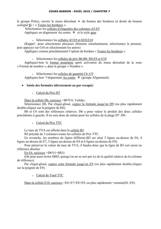 COURS BARDON - EXCEL 2010 / CHAPITRE 7



le groupe Police, ouvrez le menu déroulant  du bouton des bordures (à droite du bouton
souligné S) > « Toutes les bordures ».
      Sélectionnez les cellules d’étiquettes des colonnes A5:E5
      Appliquez un alignement Au centre         et le style gras.

              Sélectionnez les cellules A5:E9 et D10:E10
      (Rappel : pour sélectionner plusieurs éléments simultanément, sélectionnez le premier,
puis appuyez sur Ctrl en sélectionnant les autres)
      Appliquez comme précédemment l’option de bordure « Toutes les bordures ».

             Sélectionnez les cellules de prix B6:B9, D6:E9 et E10
     Appliquez-leur le format monétaire après activation du menu déroulant de la zone
« Format de nombre », dans le groupe « Nombre ».

              Sélectionnez les cellules de quantité C6 :C9
       Appliquez-leur l’alignement Au centre       (groupe Alignement).

       Saisie des formules (directement ou par recopie)

                Calcul du Prix HT

     Dans la cellule D6, saisissez =B6*C6. Validez.
     Sélectionnez D6. Par cliqué-glissé, copiez la formule jusqu’en D9 (ou plus rapidement
double-cliquez sur la poignée de D6).
     B6 et C6 sont des références relatives. D6 a pour valeur le produit des deux cellules
précédentes à gauche. Il en sera donc de même pour les cellules de la plage D7 :D9.

                Calcul du Prix TTC

      Le taux de TVA est affiché dans la cellule B3.
      B3 précède de 3 colonnes toutes les cellules de Prix TTC.
      En revanche, les nombres de lignes diffèrent (B3 est situé 3 lignes au-dessus de E6, 4
lignes au-dessus de E7, 5 lignes au-dessus de E8 et 6 lignes au-dessus de E9).
      Pour préserver la valeur du taux de TVA, il faudra donc que la ligne de B3 soit saisie en
référence absolue.
      En E6, saisissez =D6*(1+B$3)
      (On peut aussi écrire $B$3, puisqu’on ne se sert pas ici de la qualité relative de la colonne
de référence)
      Par cliqué-glissé, copiez cette formule jusqu’en E9 (ou plus rapidement double-cliquez
sur la poignée de E9).

                Calcul du Total TTC

       Dans la cellule E10, saisissez =E6+E7+E8+E9, ou plus rapidement =somme(E6 :E9).
 