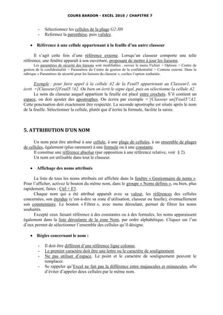 COURS BARDON - EXCEL 2010 / CHAPITRE 7



         -   Sélectionnez les cellules de la plage G2:H8
         -   Refermez la parenthèse, puis validez.

       Référence à une cellule appartenant à la feuille d’un autre classeur

      Il s’agit cette fois d’une référence externe. Lorsqu’un classeur comporte une telle
référence, une fenêtre apparaît à son ouverture, proposant de mettre à jour les liaisons.
       Les paramètres de sécurité des liaisons sont modifiables : ouvrez le menu Fichier > Options > Centre de
gestion de la confidentialité > Paramètres du Centre de gestion de la confidentialité > Contenu externe. Dans la
rubrique « Paramètres de sécurité pour les liaisons du classeur », cochez l’option souhaitée.

      Exemple : pour faire appel à la cellule A2 de la Feuil5 appartenant au Classeur1, on
écrit =[Classeur1]Feuil5 !A2. Ou bien on écrit le signe égal, puis on sélectionne la cellule A2.
      Le nom du classeur auquel appartient la feuille est placé entre crochets. S’il contient un
espace, on doit ajouter des apostrophes. On écrira par exemple =’[Classeur un]Feuil5’!A2.
Cette ponctuation doit exactement être respectée. La seconde apostrophe est située après le nom
de la feuille. Sélectionner la cellule, plutôt que d’écrire la formule, facilite la saisie.



5. ATTRIBUTION D’UN NOM

      Un nom peut être attribué à une cellule, à une plage de cellules, à un ensemble de plages
de cellules, également (plus rarement) à une formule ou à une constante.
      Il constitue une référence absolue (par opposition à une référence relative, voir § 2).
      Un nom est utilisable dans tout le classeur.

       Affichage des noms attribués

     La liste de tous les noms attribués est affichée dans la fenêtre « Gestionnaire de noms ».
Pour l’afficher, activez le bouton du même nom, dans le groupe « Noms définis », ou bien, plus
rapidement, faites : Ctrl + F3.
     Chaque nom qui a été attribué apparaît avec sa valeur, les références des cellules
concernées, son étendue (c’est-à-dire sa zone d’utilisation, classeur ou feuille), éventuellement
son commentaire. Le bouton « Filtrer », avec menu déroulant, permet de filtrer les noms
souhaités.
     Excepté ceux faisant référence à des constantes ou à des formules, les noms apparaissent
également dans la liste déroulante de la zone Nom, par ordre alphabétique. Cliquez sur l’un
d’eux permet de sélectionner l’ensemble des cellules qu’il désigne.

       Règles concernant le nom :

         -   Il doit être différent d’une référence ligne colonne.
         -   Le premier caractère doit être une lettre ou le caractère de soulignement.
         -   Ne pas utiliser d’espace. Le point et le caractère de soulignement peuvent le
             remplacer.
         -   Se rappeler qu’Excel ne fait pas la différence entre majuscules et minuscules, afin
             d’éviter d’appeler deux cellules par le même nom.
 