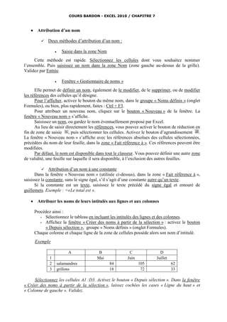 COURS BARDON - EXCEL 2010 / CHAPITRE 7



       Attribution d’un nom

             Deux méthodes d’attribution d’un nom :

                        Saisie dans la zone Nom
      Cette méthode est rapide. Sélectionnez les cellules dont vous souhaitez nommer
l’ensemble. Puis saisissez un nom dans la zone Nom (zone gauche au-dessus de la grille).
Validez par Entrée.

                        Fenêtre « Gestionnaire de noms »
      Elle permet de définir un nom, également de le modifier, de le supprimer, ou de modifier
les références des cellules qu’il désigne.
      Pour l’afficher, activez le bouton du même nom, dans le groupe « Noms définis » (onglet
Formules), ou bien, plus rapidement, faites : Ctrl + F3.
      Pour attribuer un nouveau nom, cliquez sur le bouton « Nouveau » de la fenêtre. La
fenêtre « Nouveau nom » s’affiche.
      Saisissez un nom, ou gardez le nom éventuellement proposé par Excel.
      Au lieu de saisir directement les références, vous pouvez activer le bouton de réduction en
fin de zone de saisie , puis sélectionner les cellules. Activez le bouton d’agrandissement .
La fenêtre « Nouveau nom » s’affiche avec les références absolues des cellules sélectionnées,
précédées du nom de leur feuille, dans la zone « Fait référence à ». Ces références peuvent être
modifiées.
      Par défaut, le nom est disponible dans tout le classeur. Vous pouvez définir une autre zone
de validité, une feuille sur laquelle il sera disponible, à l’exclusion des autres feuilles.

           Attribution d’un nom à une constante
      Dans la fenêtre « Nouveau nom » (utilisée ci-dessus), dans la zone « Fait référence à »,
saisissez la constante, sans le signe égal, s’il s’agit d’une constante autre qu’un texte.
      Si la constante est un texte, saisissez le texte précédé du signe égal et entouré de
guillemets. Exemple : =«Le total est ».

       Attribuer les noms de leurs intitulés aux lignes et aux colonnes

       Procédez ainsi :
          - Sélectionnez le tableau en incluant les intitulés des lignes et des colonnes.
          - Affichez la fenêtre « Créer des noms à partir de la sélection » : activez le bouton
            « Depuis sélection », groupe « Noms définis » (onglet Formules).
       Chaque colonne et chaque ligne de la zone de cellules possède alors son nom d’intitulé.
       Exemple

                             A              B                C             D
               1                           Mai              Juin         Juillet
               2       salamandres                 84              105             62
               3       grillons                    18               72             33

     Sélectionnez les cellules A1 :D3. Activez le bouton « Depuis sélection ». Dans la fenêtre
« Créer des noms à partir de la sélection », laissez cochées les cases « Ligne du haut » et
« Colonne de gauche ». Validez.
 