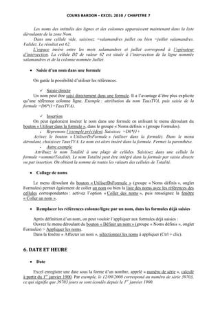 COURS BARDON - EXCEL 2010 / CHAPITRE 7



      Les noms des intitulés des lignes et des colonnes apparaissent maintenant dans la liste
déroulante de la zone Nom.
      Dans une cellule vide, saisissez =salamandres juillet ou bien =juillet salamandres.
Validez. Le résultat est 62.
      L’espace inséré entre les mots salamandres et juillet correspond à l’opérateur
d’intersection. La cellule D2 de valeur 62 est située à l’intersection de la ligne nommée
salamandres et de la colonne nommée Juillet.

       Saisie d’un nom dans une formule

       On garde la possibilité d’utiliser les références.

          Saisie directe
     Un nom peut être saisi directement dans une formule. Il a l’avantage d’être plus explicite
qu’une référence colonne ligne. Exemple : attribution du nom TauxTVA, puis saisie de la
formule =D6*(1+TauxTVA).

          Insertion
     On peut également insérer le nom dans une formule en utilisant le menu déroulant du
bouton « Utiliser dans la formule », dans le groupe « Noms définis » (groupe Formules).
            Reprenons l’exemple précédent. Saisissez =D6*(1+
     Activez le bouton « UtiliserDsFormule » (utiliser dans la formule). Dans le menu
déroulant, choisissez TauxTVA. Le nom est alors inséré dans la formule. Fermez la parenthèse.
            Autre exemple
      Attribuez le nom Totalité à une plage de cellules. Saisissez dans une cellule la
formule =somme(Totalité). Le nom Totalité peut être intégré dans la formule par saisie directe
ou par insertion. On obtient la somme de toutes les valeurs des cellules de Totalité.

       Collage de noms

      Le menu déroulant du bouton « UtiliserDsFormule » (groupe « Noms définis », onglet
Formules) permet également de coller un nom ou bien la liste des noms avec les références des
cellules correspondantes : activez l’option « Coller des noms », puis renseignez la fenêtre
« Coller un nom ».

       Remplacer les références colonne/ligne par un nom, dans les formules déjà saisies

    Après définition d’un nom, on peut vouloir l’appliquer aux formules déjà saisies :
    Ouvrez le menu déroulant du bouton « Définir un nom » (groupe « Noms définis », onglet
Formules) > Appliquer les noms.
    Dans la fenêtre « Affecter un nom », sélectionnez les noms à appliquer (Ctrl + clic).


6. DATE ET HEURE

       Date

      Excel enregistre une date sous la forme d’un nombre, appelé « numéro de série », calculé
à partir du 1er janvier 1900. Par exemple, le 12/09/2008 correspond au numéro de série 39703,
ce qui signifie que 39703 jours se sont écoulés depuis le 1er janvier 1900.
 