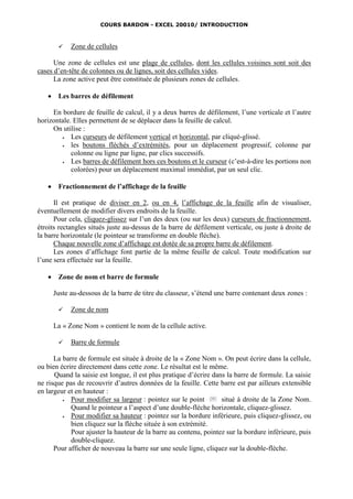 COURS BARDON - EXCEL 20010/ INTRODUCTION



            Zone de cellules

      Une zone de cellules est une plage de cellules, dont les cellules voisines sont soit des
cases d’en-tête de colonnes ou de lignes, soit des cellules vides.
      La zone active peut être constituée de plusieurs zones de cellules.

       Les barres de défilement

     En bordure de feuille de calcul, il y a deux barres de défilement, l’une verticale et l’autre
horizontale. Elles permettent de se déplacer dans la feuille de calcul.
     On utilise :
           Les curseurs de défilement vertical et horizontal, par cliqué-glissé.
           les boutons fléchés d’extrémités, pour un déplacement progressif, colonne par
            colonne ou ligne par ligne, par clics successifs.
           Les barres de défilement hors ces boutons et le curseur (c’est-à-dire les portions non
            colorées) pour un déplacement maximal immédiat, par un seul clic.

       Fractionnement de l’affichage de la feuille

      Il est pratique de diviser en 2, ou en 4, l’affichage de la feuille afin de visualiser,
éventuellement de modifier divers endroits de la feuille.
      Pour cela, cliquez-glissez sur l’un des deux (ou sur les deux) curseurs de fractionnement,
étroits rectangles situés juste au-dessus de la barre de défilement verticale, ou juste à droite de
la barre horizontale (le pointeur se transforme en double flèche).
      Chaque nouvelle zone d’affichage est dotée de sa propre barre de défilement.
      Les zones d’affichage font partie de la même feuille de calcul. Toute modification sur
l’une sera effectuée sur la feuille.

       Zone de nom et barre de formule

       Juste au-dessous de la barre de titre du classeur, s’étend une barre contenant deux zones :

            Zone de nom

       La « Zone Nom » contient le nom de la cellule active.

            Barre de formule

      La barre de formule est située à droite de la « Zone Nom ». On peut écrire dans la cellule,
ou bien écrire directement dans cette zone. Le résultat est le même.
      Quand la saisie est longue, il est plus pratique d’écrire dans la barre de formule. La saisie
ne risque pas de recouvrir d’autres données de la feuille. Cette barre est par ailleurs extensible
en largeur et en hauteur :
           Pour modifier sa largeur : pointez sur le point        situé à droite de la Zone Nom.
            Quand le pointeur a l’aspect d’une double-flèche horizontale, cliquez-glissez.
           Pour modifier sa hauteur : pointez sur la bordure inférieure, puis cliquez-glissez, ou
            bien cliquez sur la flèche située à son extrémité.
            Pour ajuster la hauteur de la barre au contenu, pointez sur la bordure inférieure, puis
            double-cliquez.
      Pour afficher de nouveau la barre sur une seule ligne, cliquez sur la double-flèche.
 