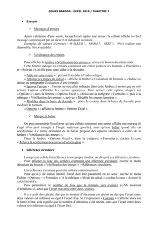 COURS BARDON - EXCEL 2010 / CHAPITRE 7



      Erreurs

            Messages d’erreurs

     Après validation d’une saisie, lorsqu’Excel repère une erreur, la cellule affiche un bref
message commençant par un dièse # et indiquant sa nature.
     Exemples de valeurs d’erreurs : #VALEUR !, #NOM ?, #REF !, #N/A (valeur non
disponible, Not Available).

            Vérification des erreurs

      Pour afficher la fenêtre « Vérification des erreurs », activez le bouton du même nom.
      Cette fenêtre indique les cellules contenant une erreur (activez les boutons « Précédent »
et « Suivant »), et elle peut ainsi aider à la résoudre.
      « Aide sur cette erreur » : permet d’accéder à l’aide en ligne.
      « Afficher les étapes du calcul » : affiche la fenêtre « Evaluation de formule », étudiée ci-
dessus au paragraphe Evaluation d’une formule.
      « Ignorer l’erreur » : l’erreur ne sera plus indiquée dans cette fenêtre, à moins que ne soit
activée l’option « Rétablir les erreurs ignorées ». Pour activer cette option, cliquez sur
« Options » ; dans la fenêtre « Options Excel », choisissez la catégorie « Formules », puis à la
rubrique « Vérification des erreurs », activez « Rétablir les erreurs ignorées ».
      « Modifier dans la barre de formule » : place le curseur dans la barre de formule pour
modifier la formule.
      « Options » : affiche la fenêtre « Options Excel ».

            Marque et balise

      On peut paramétrer Excel pour qu’une cellule contenant une erreur affiche une marque (il
s’agit d’un petit triangle à l’angle supérieur gauche), ainsi qu’une balise quand elle est
sélectionnée. Le menu déroulant de la balise propose des options similaires à celles de la
fenêtre « Vérification des erreurs ».
      Dans la fenêtre « Options Excel », dans la catégorie « Formules », cochez la case
« Activer la vérification des erreurs d’arrière-plan ».

      Référence circulaire

     Lorsqu’une cellule fait référence à son propre résultat, on dit qu’il y a référence circulaire.
     Pour afficher la liste des cellules contenant une référence circulaire, ouvrez le menu
déroulant du bouton « Vérification des erreurs » > Références circulaires.
      Une référence circulaire peut être utilisée volontairement.
      Pour qu’il y ait calcul itératif, Excel doit être paramétré en ce sens : ouvrez le menu
Fichier > Options > « Formules ». A la rubrique « Mode de calcul », cochez la case « Activer le
calcul itératif ».
      Puis paramétrez le nombre de fois que la formule sera évaluée (« Nb maximal
d’itérations »), ainsi que l’écart maximal entre deux valeurs.
      Il y a arrêt des calculs, dès que le nombre d’itérations est atteint ou dès que l’écart entre
deux valeurs est inférieur ou égal à l’écart fixé. Si l’expression « Calculer » s’affiche alors sur
la barre d’état, cela signifie que le nombre d’itérations a été atteint, sans que l’écart entre deux
valeurs soit inférieur ou égal à l’écart fixé.
 