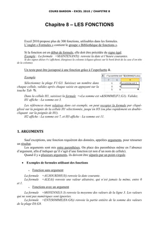 COURS BARDON - EXCEL 2010 / CHAPITRE 8




                          Chapitre 8 – LES FONCTIONS


        Excel 2010 propose plus de 300 fonctions, utilisables dans les formules.
        L’onglet « Formules » contient le groupe « Bibliothèque de fonctions ».

        Si la fonction est en début de formule, elle doit être précédée du signe égal.
        Exemple : La formule =MAINTENANT() renvoie la date et l’heure courantes.
       Si des signes dièses # s’affichent, élargissez la colonne (cliquez-glissez sur le bord droit de la case d’en-tête
de la colonne).

        Un texte peut être juxtaposé à une fonction grâce à l’esperluette &.

        Exemple
     Sélectionnez la plage F1:G3. Saisissez un nombre dans
chaque cellule, validez après chaque saisie en appuyant sur la
touche Tab .
        Dans la cellule H1, saisissez la formule =«La somme est »&SOMME(F1;G1). Validez.
        H1 affiche : La somme est 3.
      Les références étant relatives dans cet exemple, on peut recopier la formule par cliqué-
glissé sur la poignée de la cellule H1 sélectionnée, jusqu’en H3 (ou plus rapidement en double-
cliquant sur la poignée de H1).
      H2 affiche : La somme est 7, et H3 affiche : La somme est 11.



1. ARGUMENTS

      Sauf exceptions, une fonction requièrent des données, appelées arguments, pour retourner
un résultat.
      Les arguments sont mis entre parenthèses. On place des parenthèses même en l’absence
d’argument, afin d’indiquer qu’il s’agit d’une fonction (et non d’un nom de cellule).
      Quand il y a plusieurs arguments, ils doivent être séparés par un point-virgule.

        Exemples de formules utilisant des fonctions

              Fonction sans argument
        La formule     =AUJOURDHUI() renvoie la date courante.
        La formule     =ALEA() renvoie une valeur aléatoire, qui n’est jamais la même, entre 0
et 1.
              Fonctions avec un argument
      La formule =MOYENNE(3:3) renvoie la moyenne des valeurs de la ligne 3. Les valeurs
qui ne sont pas numériques sont ignorées.
      La formule =ENT(SOMME(E6:G8)) renvoie la partie entière de la somme des valeurs
de la plage E6:G8.
 