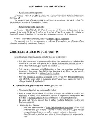 COURS BARDON - EXCEL 2010 / CHAPITRE 8



             Fonction avec deux arguments
      La formule =DROITE($H$6;4) renvoie les 4 derniers caractères du texte contenu dans
la cellule H6.
       La référence étant absolue, le texte de référence sera toujours celui de la cellule H6,
quelle que soit la cellule d’écriture de la formule.

             Fonction avec quatre arguments
      La formule =SOMME(5;B1:B6;C3;NoErables) renvoie la somme de la constante 5, des
valeurs de la plage B1:B6, de la valeur de la cellule C3 et de la valeur des cellules de
l’ensemble nommé NoErables. La fonction SOMME peut recevoir de 1 à 30 arguments.

     Comme l’illustrent ces exemples, il existe différents types d’arguments.
     Un argument peut être une constante, la référence d’une cellule, les références d’une
plage, un nom attribué ou une autre fonction.



2. RECHERCHE ET INSERTION D’UNE FONCTION

       Pour utiliser une fonction dans une formule, trois cas se présentent :

          - Soit, bien que sachant ce que vous voulez faire, vous ignorez le nom de la fonction
            à utiliser. Il vous faut alors passer par la fenêtre « Insérer une fonction » (voir ci-
            après « Pour rechercher, puis insérer une fonction »).
          - Soit vous avez récemment utilisé la fonction, ou bien vous connaissez son thème et
            vous saurez la retrouver dans la liste des fonctions de ce thème, activez alors le
            thème correspondant de la Bibliothèque de fonctions.
          - Soit vous connaissez le nom de la fonction. Vous pouvez alors directement le saisir,
            une info-bulle vous aidera si nécessaire pour l’écriture des arguments (voir § 3
            « Saisie directe » de ce chapitre).

       Pour rechercher, puis insérer une fonction, procédez ainsi :

          - Sélectionnez la cellule qui contiendra le résultat.
          - Dans le groupe « Bibliothèque de fonctions », cliquez sur le bouton « Insérer une
            fonction », d’icône fx (f est l’initiale de fonction et x symbolise un argument). Ou
            bien dans la barre de formule, cliquez sur le bouton « Insérer une fonction ».
            Le signe égal s’affiche aussitôt dans la cellule résultat et la fenêtre « Insérer une
            fonction » apparaît.
          -    Recherche de la fonction
                  Soit vous saisissez dans la zone « Rechercher une fonction » ce que vous
                   souhaitez faire (par exemple : calculer le reste d’une division), puis validez
                   en tapant Entrée. Excel propose alors un choix restreint de fonctions.
                   Dans l’exemple (calcul du reste d’une division), Excel propose en particulier
                   MOD.
 