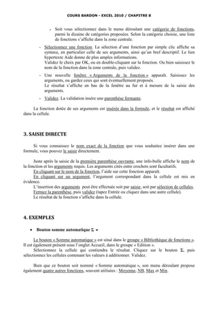 COURS BARDON - EXCEL 2010 / CHAPITRE 8



                  Soit vous sélectionnez dans le menu déroulant une catégorie de fonctions,
                   parmi la dizaine de catégories proposées. Selon la catégorie choisie, une liste
                   de fonctions s’affiche dans la zone centrale.
         - Sélectionnez une fonction. La sélection d’une fonction par simple clic affiche sa
           syntaxe, en particulier celle de ses arguments, ainsi qu’un bref descriptif. Le lien
           hypertexte Aide donne de plus amples informations.
           Validez le choix par OK, ou en double-cliquant sur la fonction. Ou bien saisissez le
           nom de la fonction dans la zone centrale, puis validez.
         - Une nouvelle fenêtre « Arguments de la fonction » apparaît. Saisissez les
           arguments, ou gardez ceux qui sont éventuellement proposés.
           Le résultat s’affiche en bas de la fenêtre au fur et à mesure de la saisie des
           arguments.
         - Validez. La validation insère une parenthèse fermante.

      La fonction dotée de ses arguments est insérée dans la formule, et le résultat est affiché
dans la cellule.



3. SAISIE DIRECTE

     Si vous connaissez le nom exact de la fonction que vous souhaitez insérer dans une
formule, vous pouvez le saisir directement.

      Juste après la saisie de la première parenthèse ouvrante, une info-bulle affiche le nom de
la fonction et les arguments requis. Les arguments cités entre crochets sont facultatifs.
      En cliquant sur le nom de la fonction, l’aide sur cette fonction apparaît.
      En cliquant sur un argument, l’argument correspondant dans la cellule est mis en
évidence.
      L’insertion des arguments peut être effectuée soit par saisie, soit par sélection de cellules.
      Fermez la parenthèse, puis validez (tapez Entrée ou cliquez dans une autre cellule).
      Le résultat de la fonction s’affiche dans la cellule.



4. EXEMPLES

      Bouton somme automatique Σ 

       Le bouton « Somme automatique » est situé dans le groupe « Bibliothèque de fonctions ».
Il est également présent sous l’onglet Accueil, dans le groupe « Edition ».
       Sélectionnez la cellule qui contiendra le résultat. Cliquez sur le bouton Σ, puis
sélectionnez les cellules contenant les valeurs à additionner. Validez.

     Bien que ce bouton soit nommé « Somme automatique », son menu déroulant propose
également quatre autres fonctions, souvent utilisées : Moyenne, NB, Max et Min.
 