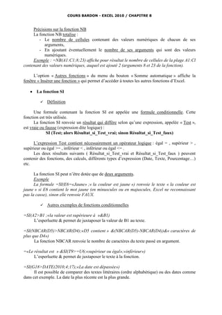 COURS BARDON - EXCEL 2010 / CHAPITRE 8



     Précisions sur la fonction NB
     La fonction NB totalise :
        - Le nombre de cellules contenant des valeurs numériques de chacun de ses
           arguments,
        - En ajoutant éventuellement le nombre de ses arguments qui sont des valeurs
           numériques.
     Exemple : =NB(A1:C1;8;23) affiche pour résultat le nombre de cellules de la plage A1:Cl
contenant des valeurs numériques, auquel est ajouté 2 (arguments 8 et 23 de la fonction).

      L’option « Autres fonctions » du menu du bouton « Somme automatique » affiche la
fenêtre « Insérer une fonction » qui permet d’accéder à toutes les autres fonctions d’Excel.

      La fonction SI

            Définition

      Une formule contenant la fonction SI est appelée une formule conditionnelle. Cette
fonction est très utilisée.
      La fonction SI renvoie un résultat qui diffère selon qu’une expression, appelée « Test »,
est vraie ou fausse (expression dite logique) :
             SI (Test; alors Résultat_si_Test_vrai; sinon Résultat_si_Test_faux)

     L’expression Test contient nécessairement un opérateur logique : égal = , supérieur > ,
supérieur ou égal >= , inférieur < , inférieur ou égal <= .
     Les deux résultats suivants ( Résultat_si_Test_vrai et Résultat_si_Test_faux ) peuvent
contenir des fonctions, des calculs, différents types d’expression (Date, Texte, Pourcentage…)
etc.

      La fonction SI peut n’être dotée que de deux arguments.
      Exemple
      La formule =SI(E6=«Jaune» ;« la couleur est jaune ») renvoie le texte « la couleur est
jaune » si E6 contient le mot jaune (en minuscules ou en majuscules, Excel ne reconnaissant
pas la casse), sinon elle renvoie FAUX.

            Autres exemples de fonctions conditionnelles

=SI(A2>B1 ;«la valeur est supérieure à »&B1)
     L’esperluette & permet de juxtaposer la valeur de B1 au texte.

=SI(NBCAR(D5)>NBCAR(D4);«D5 contient » &(NBCAR(D5)-NBCAR(D4))&« caractères de
plus que D4»)
      La fonction NBCAR renvoie le nombre de caractères du texte passé en argument.

=«Le résultat est » &SI(T9>=U6;«supérieur ou égal»;«inférieur»)
     L’esperluette & permet de juxtaposer le texte à la fonction.

=SI(G18>DATE(2010;4;17);«La date est dépassée»)
      Il est possible de comparer des textes littéraires (ordre alphabétique) ou des dates comme
dans cet exemple. La date la plus récente est la plus grande.
 