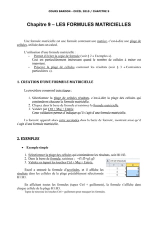 COURS BARDON - EXCEL 2010 / CHAPITRE 9




         Chapitre 9 – LES FORMULES MATRICIELLES


      Une formule matricielle est une formule contenant une matrice, c’est-à-dire une plage de
cellules, utilisée dans un calcul.

       L’utilisation d’une formule matricielle :
          - Permet d’éviter la copie de formule (voir § 2 « Exemples »).
              Ceci est particulièrement intéressant quand le nombre de cellules à traiter est
              important.
          - Préserve la plage de cellules contenant les résultats (voir § 3 « Contraintes
              particulières »).


1. CREATION D’UNE FORMULE MATRICIELLE

       La procédure comprend trois étapes :

          1. Sélectionnez la plage de cellules résultats, c’est-à-dire la plage des cellules qui
             contiendront chacune la formule matricielle.
          2. Cliquez dans la barre de formule et saisissez la formule matricielle.
          3. Validez par Ctrl + Maj + Entrée.
             Cette validation permet d’indiquer qu’il s’agit d’une formule matricielle.

      La formule apparaît alors entre accolades dans la barre de formule, montrant ainsi qu’il
s’agit d’une formule matricielle.



2. EXEMPLES

       Exemple simple

       1. Sélectionnez la plage des cellules qui contiendront les résultats, soit H1:H3.
       2. Dans la barre de formule, saisissez : =f1:f3+g1:g3
       3. Validez en tapant les touches Ctrl + Maj + Entrée.

      Excel a entouré la formule d’accolades, et il affiche les
résultats dans les cellules de la plage préalablement sélectionnée
H1:H3.

     En affichant toutes les formules (tapez Ctrl + guillemets), la formule s’affiche dans
chaque cellule de la plage H1:H3.
       Tapez de nouveau les touches Ctrl + guillemets pour masquer les formules.
 