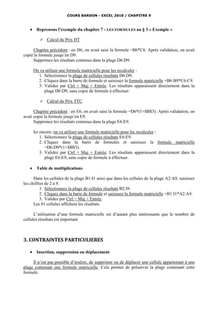 COURS BARDON - EXCEL 2010 / CHAPITRE 9



       Reprenons l’exemple du chapitre 7 - LES FORMULES au § 3 « Exemple »

             Calcul du Prix HT

     Chapitre précédent : en D6, on avait saisi la formule =B6*C6. Après validation, on avait
copié la formule jusqu’en D9.
     Supprimez les résultats contenus dans la plage D6:D9.

       On va utiliser une formule matricielle pour les recalculer :
         1. Sélectionnez la plage de cellules résultats D6:D9.
         2. Cliquez dans la barre de formule et saisissez la formule matricielle =B6:B9*C6:C9.
         3. Validez par Ctrl + Maj + Entrée. Les résultats apparaissent directement dans la
            plage D6:D9, sans copie de formule à effectuer.

             Calcul du Prix TTC

      Chapitre précédent : en E6, on avait saisi la formule =D6*(1+$B$3). Après validation, on
avait copié la formule jusqu’en E9.
      Supprimez les résultats contenus dans la plage E6:E9.

       Ici encore, on va utiliser une formule matricielle pour les recalculer :
           1. Sélectionnez la plage de cellules résultats E6:E9.
           2. Cliquez dans la barre de formules et saisissez la formule matricielle
              =D6:D9*(1+$B$3).
           3. Validez par Ctrl + Maj + Entrée. Les résultats apparaissent directement dans la
              plage E6:E9, sans copie de formule à effectuer.

       Table de multiplications

      Dans les cellules de la plage B1:I1 ainsi que dans les cellules de la plage A2:A9, saisissez
les chiffres de 2 à 9.
          1. Sélectionnez la plage de cellules résultats B2:I9.
          2. Cliquez dans la barre de formule et saisissez la formule matricielle =B1:I1*A2:A9.
          3. Validez par Ctrl + Maj + Entrée.
      Les 81 cellules affichent les résultats.

      L’utilisation d’une formule matricielle est d’autant plus intéressante que le nombre de
cellules résultats est important.



3. CONTRAINTES PARTICULIERES

       Insertion, suppression ou déplacement

     Il n’est pas possible d’insérer, de supprimer ou de déplacer une cellule appartenant à une
plage contenant une formule matricielle. Cela permet de préserver la plage contenant cette
formule.
 