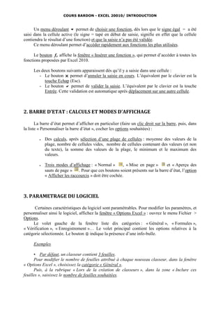 COURS BARDON - EXCEL 20010/ INTRODUCTION



      Un menu déroulant  permet de choisir une fonction, dès lors que le signe égal = a été
saisi dans la cellule active (le signe = tapé en début de saisie, signifie en effet que la cellule
contiendra le résultat d’une fonction) et que la saisie n’a pas été validée.
      Ce menu déroulant permet d’accéder rapidement aux fonctions les plus utilisées.

      Le bouton fx affiche la fenêtre « Insérer une fonction », qui permet d’accéder à toutes les
fonctions proposées par Excel 2010.

     Les deux boutons suivants apparaissent dès qu’il y a saisie dans une cellule :
        - Le bouton  permet d’annuler la saisie en cours. L’équivalent par le clavier est la
           touche Echap (Esc).
        - Le bouton  permet de valider la saisie. L’équivalent par le clavier est la touche
           Entrée. Cette validation est automatique après déplacement sur une autre cellule.



2. BARRE D’ETAT : CALCULS ET MODES D’AFFICHAGE

       La barre d’état permet d’afficher en particulier (faire un clic droit sur la barre, puis, dans
la liste « Personnaliser la barre d’état », cocher les options souhaitées) :

            Des calculs, après sélection d’une plage de cellules : moyenne des valeurs de la
             plage, nombre de cellules vides, nombre de cellules contenant des valeurs (et non
             du texte), la somme des valeurs de la plage, le minimum et le maximum des
             valeurs.

            Trois modes d’affichage : « Normal »         , « Mise en page »      et « Aperçu des
             sauts de page »    . Pour que ces boutons soient présents sur la barre d’état, l’option
             « Afficher les raccourcis » doit être cochée.



3. PARAMETRAGE DU LOGICIEL

      Certaines caractéristiques du logiciel sont paramétrables. Pour modifier les paramètres, et
personnaliser ainsi le logiciel, affichez la fenêtre « Options Excel » : ouvrez le menu Fichier >
Options.
     Le volet gauche de la fenêtre liste dix catégories : « Général », « Formules »,
« Vérification », « Enregistrement »… Le volet principal contient les options relatives à la
catégorie sélectionnée. Le bouton  indique la présence d’une info-bulle.

     Exemples

      ▪ Par défaut, un classeur contient 3 feuilles.
      Pour modifier le nombre de feuilles attribué à chaque nouveau classeur, dans la fenêtre
« Options Excel », choisissez la catégorie « Général ».
      Puis, à la rubrique « Lors de la création de classeurs », dans la zone « Inclure ces
feuilles », saisissez le nombre de feuilles souhaitées.
 