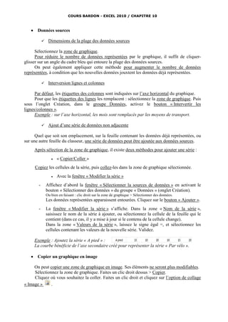 COURS BARDON - EXCEL 2010 / CHAPITRE 10



       Données sources

                 Dimensions de la plage des données sources

      Sélectionnez la zone de graphique.
      Pour réduire le nombre de données représentées par le graphique, il suffit de cliquer-
glisser sur un angle du cadre bleu qui entoure la plage des données sources.
      On peut également appliquer cette méthode pour augmenter le nombre de données
représentées, à condition que les nouvelles données jouxtent les données déjà représentées.

                 Interversion lignes et colonnes

      Par défaut, les étiquettes des colonnes sont indiquées sur l’axe horizontal du graphique.
      Pour que les étiquettes des lignes les remplacent : sélectionnez la zone de graphique. Puis
sous l’onglet Création, dans le groupe Données, activez le bouton « Intervertir les
lignes/colonnes ».
      Exemple : sur l’axe horizontal, les mois sont remplacés par les moyens de transport.

                 Ajout d’une série de données non adjacente

      Quel que soit son emplacement, sur la feuille contenant les données déjà représentées, ou
sur une autre feuille du classeur, une série de données peut être ajoutée aux données sources.
       Après sélection de la zone de graphique, il existe deux méthodes pour ajouter une série :
                       « Copier/Coller »
       Copiez les cellules de la série, puis collez-les dans la zone de graphique sélectionnée.
                       Avec la fenêtre « Modifier la série »
         -       Affichez d’abord la fenêtre « Sélectionner la sources de données » en activant le
                 bouton « Sélectionner des données » du groupe « Données » (onglet Création).
                 Ou bien en faisant : clic droit sur la zone de graphique > Sélectionner des données.
                 Les données représentées apparaissent entourées. Cliquez sur le bouton « Ajouter ».
         -       La fenêtre « Modifier la série » s’affiche. Dans la zone « Nom de la série »,
                 saisissez le nom de la série à ajouter, ou sélectionnez la cellule de la feuille qui le
                 contient (dans ce cas, il y a mise à jour si le contenu de la cellule change).
                 Dans la zone « Valeurs de la série », laissez le signe égal =, et sélectionnez les
                 cellules contenant les valeurs de la nouvelle série. Validez.

       Exemple : Ajoutez la série « A pied » :
       La courbe bénéficie de l’axe secondaire créé pour représenter la série « Par vélo ».

       Copier un graphique en image

     On peut copier une zone de graphique en image. Ses éléments ne seront plus modifiables.
     Sélectionnez la zone de graphique. Faites un clic droit dessus > Copier.
     Cliquez où vous souhaitez la coller. Faites un clic droit et cliquez sur l’option de collage
« Image »     .
 