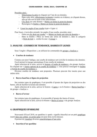 COURS BARDON - EXCEL 2010 / CHAPITRE 10



       Procédez ainsi :
            - Sélectionnez la série en cliquant sur l’une de ses données.
            - Dans cette série, sélectionnez la donnée à mettre en évidence, en cliquant dessus,
               afin qu’elle soit la seule à être sélectionnée.
            - Clic droit sur cette donnée > Mettre en forme le point de donnée.
            - Renseignez la fenêtre « Mettre en forme le point de donnée ».

             Lisser les angles d’une courbe (type « Ligne »)
       Pour lisser, c’est-à-dire arrondir, les angles d’une courbe, procédez ainsi :
            - Faites un clic droit sur courbe > « Mettre en forme une série de données ».
            - Dans la fenêtre « Mise en forme des séries de données », dans la catégorie
                « Style de trait », cochez la case « Lissage ».


3. ANALYSE : COURBES DE TENDANCE, BARRES ET LIGNES

       Sous l’onglet « Disposition », on utilisera les commandes du groupe « Analyse ».

       Courbes de tendance

     Comme son nom l’indique, une courbe de tendance sert à révéler la tendance des données.
     Excel permet le traçage automatique d’une courbe de tendance.
     Après sélection de la série, activez le bouton « Courbe de tendance » du groupe Analyse.
En cliquant sur « Autres options de la courbe de tendance », vous pouvez renseigner la fenêtre
« Format de courbe de tendance ».
     Diverses courbes de tendance sont proposées. Plusieurs peuvent être tracées pour une
même série.

       Barres haut/bas et lignes de projection

      Sur certains types de graphiques, il est possible d’ajouter des lignes de projection ou des
barres, afin de faciliter la lecture des données.
      Après sélection de la série, activez le bouton « Lignes » ou le bouton « Barres haut/bas »
du groupe « Analyse ».

       Barres d’erreur

       Sur certains types de graphiques, il est possible d’ajouter des barres d’erreur.
       Après sélection de la série, activez le bouton « Barres d’erreur » du groupe Analyse.



4. GRAPHIQUES SPARKLINE

      Nouveauté d’Excel 2010, un sparkline (« spark » signifie étincelle) est un petit graphique
inséré dans une cellule, en arrière-plan (on peut donc écrire dessus).
      Il permet de visualiser diverses caractéristiques d’une série.

       Insertion d’un sparkline
 