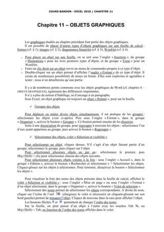 COURS BARDON - EXCEL 2010 / CHAPITRE 11




                Chapitre 11 – OBJETS GRAPHIQUES


     Les graphiques étudiés au chapitre précédent font partie des objets graphiques.
     Il est possible de placer d’autres types d’objets graphiques sur une feuille de calcul :
formes (cf. § 1), images (cf. § 2), diagrammes SmartArt (cf. § 3), WordArt (cf. § 4).

      Pour placer un objet sur une feuille, on se sert sous l’onglet « Insertion », du groupe
       « Illustrations » pour les trois premiers types d’objets, et du groupe « Texte » pour un
       WordArt.
      Faire un clic droit sur un objet ouvre un menu de commandes propres à ce type d’objet.
      Double-cliquer sur un objet permet d’afficher l’onglet « Format » de ce type d’objet. Il
       existe de nombreuses possibilités de mises en forme. Elles sont explicites et agréables à
       tester ; nous n’en détaillerons qu’une partie.

       Il y a de nombreux points communs avec les objets graphiques de Word (cf. chapitre 4 –
OBJETS GRAPHIQUES),       également des différences importantes.
       Il n’y a plus de notion d’habillage, ni d’ancrage à un paragraphe.
       Sous Excel, un objet graphique est toujours un objet « flottant », posé sur la feuille.

             Grouper des objets

      Pour déplacer ou traiter divers objets simultanément, il est pratique de les grouper :
sélectionnez les objets (voir ci-après). Puis sous l’onglet « Format », dans le groupe
« Organiser », activez le bouton « Grouper ». Ce bouton permet ensuite de les dissocier.
      Suite à une dissociation du groupe, pour regrouper à nouveau les objets : sélectionnez l’un
d’eux ayant appartenu au groupe, puis activez le bouton « Regrouper ».

             Sélectionner des objets, volet « Sélection et visibilité »

      Pour sélectionner un objet, cliquez dessus. S’il s’agit d’un objet faisant partie d’un
groupe, sélectionnez le groupe, puis cliquez sur l’objet.
      Pour sélectionner plusieurs objets un par un : sélectionnez le premier, puis
Maj (Shift) + clic pour sélectionner chacun des objets suivants.
      Pour sélectionner plusieurs objets voisins à la fois : sous l’onglet « Accueil », dans le
groupe « Edition », activez le bouton « Rechercher et sélectionner » > Sélectionner les objets.
Cliquez-glissez sur les objets à sélectionner. Pour terminer, désactivez le bouton « Sélectionner
les objets ».

      Pour visualiser la liste des noms des objets présents dans la feuille de calcul, affichez le
volet « Sélection et visibilité » : sous l’onglet « Mise en page » ou sous l’onglet « Format »
d’un objet sélectionné, dans le groupe « Organiser », activez le bouton « Volet de sélection ».
      Sélectionner des noms permet de sélectionner les objets correspondants. A droite du nom,
cliquer sur l’icône de l’œil        (élargissez le volet si nécessaire en cliquant-glissant sur son
bord gauche) permet de masquer l’objet. Cliquez de nouveau dans la case pour afficher l’objet.
      Les boutons fléchés et         permettent de changer l’ordre des noms.
      Sur la feuille, on peut passer d’un objet à l’autre avec les touches Tab , ou
Maj (Shift) + Tab, en fonction de l’ordre des noms affichés dans le volet.
 