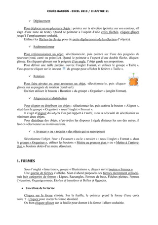 COURS BARDON - EXCEL 2010 / CHAPITRE 11



            Déplacement

      Pour déplacer un ou plusieurs objets : pointez sur la sélection (pointez sur son contour, s'il
s'agit d'une zone de texte). Quand le pointeur a l’aspect d’une croix fléchée, cliquez-glissez
jusqu’à l’emplacement souhaité.
      Utilisez les flèches du clavier pour de petits déplacements de la sélection d’objet(s).

            Redimensionner

      Pour redimensionner un objet, sélectionnez-le, puis pointez sur l’une des poignées du
pourtour (rond, carré ou pointillé). Quand le pointeur a l’aspect d’une double flèche, cliquez-
glissez. En cliquant-glissant sur la poignée d’un angle, l’objet garde ses proportions.
      Pour définir une taille précise, ouvrez l’onglet Format, et utilisez le groupe « Taille ».
Vous pouvez cliquer sur le lanceur       du groupe pour afficher la fenêtre « Taille ».

            Rotation

      Pour faire pivoter ou pour retourner un objet, sélectionnez-le, puis cliquez-
glissez sur sa poignée de rotation (rond vert).
      Ou bien utilisez le bouton « Rotation » du groupe « Organiser » (onglet Format).

            Alignement et distribution

      Pour aligner ou distribuer des objets : sélectionnez-les, puis activez le bouton « Aligner »,
situé dans le groupe « Organiser » sous l’onglet « Format ».
      Il s’agit d’aligner des objets l’un par rapport à l’autre, d’où la nécessité de sélectionner au
minimum deux objets.
      Pour distribuer des objets, c’est-à-dire les disposer à égale distance les uns des autres, il
faut en sélectionner au minimum trois.

            « Avancer » ou « reculer » des objets qui se superposent

      Sélectionnez l’objet. Pour « l’avancer » ou le « reculer » : sous l’onglet « Format », dans
le groupe « Organiser », utilisez les boutons « Mettre au premier plan » ou « Mettre à l’arrière-
plan », boutons dotés d’un menu déroulant.



1. FORMES

      Sous l’onglet « Insertion », groupe « Illustrations », cliquez sur le bouton « Formes ».
      Une galerie de formes s’affiche. Sont d’abord proposées les formes récemment utilisées,
puis huit catégories de formes : Lignes, Rectangles, Formes de base, Flèches pleines, Formes
d’équation, Organigrammes, Etoiles et bannières et Bulles et légendes.

      Insertion de la forme

      Cliquez sur la forme choisie. Sur la feuille, le pointeur prend la forme d’une croix
noire . Cliquez pour insérer la forme standard.
      Ou bien cliquez-glissez sur la feuille pour donner à la forme l’allure souhaitée.
 