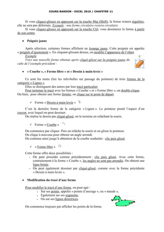 COURS BARDON - EXCEL 2010 / CHAPITRE 11



      Si vous cliquez-glissez en appuyant sur la touche Maj (Shift), la forme restera régulière,
elle ne sera pas déformée. Exemple : une forme circulaire restera circulaire.
      Si vous cliquez-glissez en appuyant sur la touche Ctrl, vous dessinerez la forme à partir
de son centre.

       Poignée jaune

      Après sélection, certaines formes affichent un losange jaune. Cette poignée est appelée
« poignée d’ajustement ». En cliquant-glissant dessus, on modifie l’apparence de l’objet.
      Exemple
      Voici une nouvelle forme obtenue après cliqué-glissé sur la poignée jaune du
cube de l’exemple précédent :

       « Courbe », « Forme libre » et « Dessin à main levée »

      Ce sont les noms (lire les info-bulles sur passage du pointeur) de trois formes de la
catégorie « Lignes ».
      Elles se distinguent des autres par leur tracé particulier.
      Pour terminer le tracé avec les formes « Courbe » et « Forme libre », on double-clique.
Ou bien, pour obtenir une forme fermée, on clique sur le point de départ.

             Forme « Dessin à main levée »
     C’est la dernière forme de la catégorie « Lignes ». Le pointeur prend l’aspect d’un
crayon, avec lequel on peut dessiner.
     On réalise le dessin par cliqué-glissé, on le termine en relâchant la souris.

             Forme « Courbe »
       On commence par cliquer. Puis on relâche la souris et on glisse le pointeur.
       On clique à nouveau pour obtenir un angle arrondi.
       On continue ainsi jusqu’à obtention de la courbe souhaitée : clic puis glissé.

             « Forme libre »
       Cette forme offre deux possibilités :
         - On peut procéder comme précédemment : clic puis glissé. Avec cette forme,
             contrairement à la forme « Courbe », les angles ne sont pas arrondis. On obtient une
             ligne brisée.
         - On peut également dessiner par cliqué-glissé, comme avec la forme précédente
             « Dessin à main levée ».

    Modification du tracé d’une forme

       Pour modifier le tracé d’une forme, on peut agir :
                 Sur ses points, appelés « points d’ancrage », ou « nœuds »,
                 Egalement sur ses segments,
                 Ou sur ses lignes directrices.

       On commence toujours par afficher les points de la forme.
 