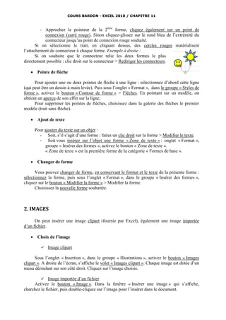 COURS BARDON - EXCEL 2010 / CHAPITRE 11



          - Approchez le pointeur de la 2ème forme, cliquez également sur un point de
            connexion (carré rouge). Sinon cliquez-glissez sur le rond bleu de l’extrémité du
            connecteur jusqu’au point de connexion rouge souhaité.
       Si on sélectionne le trait, en cliquant dessus, des cercles rouges matérialisent
l’attachement du connecteur à chaque forme. Exemple à droite :
       Si on souhaite que le connecteur relie les deux formes le plus
directement possible : clic droit sur le connecteur > Rediriger les connecteurs.

       Pointe de flèche

      Pour ajouter une ou deux pointes de flèche à une ligne : sélectionnez d’abord cette ligne
(qui peut être un dessin à main levée). Puis sous l’onglet « Format », dans le groupe « Styles de
forme », activez le bouton « Contour de forme » > Flèches. En pointant sur un modèle, on
obtient un aperçu de son effet sur la ligne.
      Pour supprimer les pointes de flèches, choisissez dans la galerie des flèches le premier
modèle (trait sans flèche).

       Ajout de texte

       Pour ajouter du texte sur un objet :
         - Soit, s’il s’agit d’une forme : faites un clic droit sur la forme > Modifier le texte.
         - Soit vous insérez sur l’objet une forme « Zone de texte » : onglet « Format »,
             groupe « Insérer des formes », activez le bouton « Zone de texte ».
             « Zone de texte » est la première forme de la catégorie « Formes de base ».

       Changer de forme

      Vous pouvez changer de forme, en conservant le format et le texte de la présente forme :
sélectionnez la forme, puis sous l’onglet « Format », dans le groupe « Insérer des formes »,
cliquez sur le bouton « Modifier la forme » > Modifier la forme.
      Choisissez la nouvelle forme souhaitée.



2. IMAGES

      On peut insérer une image clipart (fournie par Excel), également une image importée
d’un fichier.

       Choix de l’image

             Image clipart

      Sous l’onglet « Insertion », dans le groupe « Illustrations », activez le bouton « Images
clipart ». A droite de l’écran, s’affiche le volet « Images clipart ». Chaque image est dotée d’un
menu déroulant sur son côté droit. Cliquez sur l’image choisie.

          Image importée d’un fichier
     Activez le bouton « Image ». Dans la fenêtre « Insérer une image » qui s’affiche,
cherchez le fichier, puis double-cliquez sur l’image pour l’insérer dans le document.
 