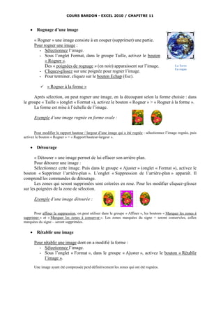 COURS BARDON - EXCEL 2010 / CHAPITRE 11



     Rognage d’une image

      « Rogner » une image consiste à en couper (supprimer) une partie.
      Pour rogner une image :
         - Sélectionnez l’image.
         - Sous l’onglet Format, dans le groupe Taille, activez le bouton
            « Rogner ».
            Des « poignées de rognage » (en noir) apparaissent sur l’image.                        La Terre
                                                                                                   En rogne
         - Cliquez-glissez sur une poignée pour rogner l’image.
         - Pour terminer, cliquez sur le bouton Echap (Esc).

              « Rogner à la forme »

      Après sélection, on peut rogner une image, en la découpant selon la forme choisie : dans
le groupe « Taille » (onglet « Format »), activez le bouton « Rogner » > « Rogner à la forme ».
      La forme est mise à l’échelle de l’image.

      Exemple d’une image rognée en forme ovale :


       Pour modifier le rapport hauteur / largeur d’une image qui a été rognée : sélectionnez l’image rognée, puis
activez le bouton « Rogner » > « Rapport hauteur-largeur ».

     Détourage

      « Détourer » une image permet de lui effacer son arrière-plan.
      Pour détourer une image :
      Sélectionnez cette image. Puis dans le groupe « Ajuster » (onglet « Format »), activez le
bouton « Supprimer l’arrière-plan ». L’onglet « Suppression de l’arrière-plan » apparaît. Il
comprend les commandes de détourage.
      Les zones qui seront supprimées sont colorées en rose. Pour les modifier cliquez-glissez
sur les poignées de la zone de sélection.

      Exemple d’une image détourée :


      Pour affiner la suppression, on peut utiliser dans le groupe « Affiner », les boutons « Marquer les zones à
supprimer » et « Marquer les zones à conserver ». Les zones marquées du signe + seront conservées, celles
marquées du signe – seront supprimées.

     Rétablir une image

      Pour rétablir une image dont on a modifié la forme :
        - Sélectionnez l’image.
        - Sous l’onglet « Format », dans le groupe « Ajuster », activez le bouton « Rétablir
            l’image ».
      Une image ayant été compressée perd définitivement les zones qui ont été rognées.
 