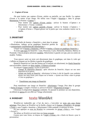 COURS BARDON - EXCEL 2010 / CHAPITRE 11



    Capture d’écran

       On peut insérer une capture d’écran, entière ou partielle, sur une feuille. La capture
d’écran a la nature d’une image. On utilise sous l’onglet « Insertion », dans le groupe
Illustrations, le bouton « Capture ».
          - Pour insérer une capture d’écran entière : activez le bouton « Capture » et
             sélectionnez « l’écran » souhaité.
          - Pour insérer une capture partielle d’écran : activez le bouton « Capture » >
             « Capture d’écran ». Cliquez-glissez sur la partie que vous souhaitez insérer sur la
             feuille.


3. SMARTART

       L’info-bulle du bouton « SmartArt », situé dans le groupe
« Illustrations, indique qu’un graphique SmartArt permet de
« communiquer visuellement des informations ».
       Cliquer sur le bouton « SmartArt » affiche la fenêtre « Choisir un graphique SmartArt ».
       Il existe sept types de SmartArt : Liste, Processus, Cycle, Hiérarchie, Relation, Matrice et
Pyramide. Chacun propose plusieurs modèles. Sélectionnez à gauche un type, puis au centre un
modèle. Validez.

       Vous pouvez saisir un texte soit directement dans le graphique, soit dans le volet qui
s’affiche en cliquant sur les flèches à gauche du graphique.
      Quand le SmartArt ou l’une des formes qu’il contient, est sélectionné, les Outils SmartArt
sont accessibles, répartis sur deux onglets : Création et Format.
      En utilisant l’onglet Création, on peut en particulier :
         - Changer de disposition SmartArt : après sélection du SmartArt, cliquez sur une autre
             disposition de la galerie.
         - Ajouter une forme au SmartArt : sélectionnez la forme à côté de laquelle vous souhaitez
             ajouter une autre forme, puis cliquez sur le bouton « Ajouter une forme » dans le groupe
             « Créer un graphique ».

            Transformer une image en SmartArt

      Pour transformer une image en SmartArt : sélectionnez l’image. Puis dans le groupe
« Styles d’images » (onglet « Format »), activez le bouton « Disposition d’image ».
      Choisissez la disposition SmartArt souhaitée. En passant le pointeur sur une disposition,
on obtient un aperçu de son effet sur l’image sélectionnée.


4. WORDART

       WordArt est traduisible par « l’art du mot », c’est-à-dire un texte mis sous forme
artistique. Pour placer un WordArt sur la feuille, cliquez sur le bouton « WordArt » du groupe
« Texte », sous l’onglet « Insertion ». Sélectionnez l’effet souhaité, et saisissez le texte.
      On peut appliquer au texte du WordArt les commandes du groupe « Police », sous l’onglet
« Accueil ».
      Par défaut, un WordArt est inséré dans une forme rectangle.
      Comme pour toute forme, on dispose de l’onglet « Format » des « Outils de Dessin » pour le
personnaliser.
 