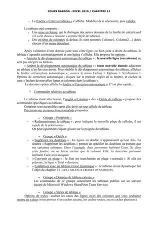 COURS BARDON - EXCEL 2010 / CHAPITRE 12



            - La fenêtre « Créer un tableau » s’affiche. Modifiez-la si nécessaire, puis validez.

     Le tableau créé comporte :
          Une mise en forme, qui le distingue des autres données de la feuille de calcul (sauf
           s’il a été choisi « Aucune » comme Style de tableau).
          Des en-têtes de colonnes (à défaut, ils sont nommés Colonne1, Colonne2…) dotés
           chacun d’un menu déroulant.

      Après validation d’une donnée juste sous cette ligne, ou bien juste à droite du tableau, le
tableau s’agrandit automatiquement et une balise s’affiche. Elle propose les options :
      « Annuler le développement automatique du tableau » : la nouvelle ligne (ou colonne) ne
sera pas intégrée au tableau.
      « Arrêter le développement automatique du tableau » : toute nouvelle donnée adjacente
au tableau n’en fera pas partie. Pour rétablir le développement automatique du tableau, affichez
la fenêtre « Correction automatique » : ouvrez le menu Fichier > Options > Vérification >
Options de correction automatique ; cliquez sur le premier onglet de la fenêtre, et cochez la
case « Inclure de nouvelles lignes et colonnes dans le tableau ».
       La dernière option affiche la fenêtre « Correction automatique ». C’est plus rapide…

                Commandes relatives au tableau

    Le tableau étant sélectionné, l’onglet « Création » des « Outils de tableau » propose des
commandes spécifiques au tableau.
    Certaines sont accessibles après clic droit sur une cellule du tableau.
    Précisions sur certaines fonctionnalités proposées:

                        Groupe « Propriétés »
        -       « Redimensionner le tableau » : pour indiquer la nouvelle plage de cellules, il est
                rapide de la sélectionner.
                On peut également cliquer-glisser sur la poignée du tableau.

                        Groupe « Outils »
        -       « Supprimer les doublons » : les lignes en double n’apparaissent qu’une fois. La
                fenêtre « Supprimer les doublons » permet de spécifier les doublons ne portant que
                sur certaines colonnes. Dans l’exemple, deux personnes habitent Caen. Si, dans
                cette fenêtre, on ne laisse cochée que la colonne Ville, la deuxième personne
                habitant Caen sera masquée.
        -       « Convertir en plage » : la liste est transformée en plage « normale ». Si elle est
                présente, la ligne « Total » demeure.
        -       « Synthétiser avec un tableau croisé dynamique » : le tableau croisé dynamique fait
                l’objet du chapitre 14 - LES TABLEAUX CROISES DYNAMIQUES.

                       Groupe « Données de tableau externe »
                 Les commandes de ce groupe concernent les tableaux publiés sur un serveur
                 équipé de Microsoft Windows SharePoint Team Services.

                   Groupe « Styles de tableau »
      Options de styles : cochez les cases des lignes ou/et des colonnes que vous souhaitez
mettre en valeur (vous pouvez n’en cocher aucune, les cocher toutes, ou en cocher plusieurs).
 