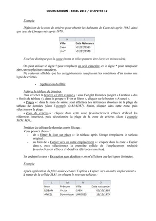 COURS BARDON - EXCEL 2010 / CHAPITRE 12



     Exemple

     Définition de la zone de critères pour obtenir les habitants de Caen nés après 1983, ainsi
que ceux de Limoges nés après 1970 :




     Excel ne distingue pas la casse (noms et villes peuvent être écrits en minuscules).

      On peut utiliser le signe ? pour remplacer un seul caractère, et le signe * pour remplacer
zéro, un ou plusieurs caractères.
      Ne resteront affichés que les enregistrements remplissant les conditions d’au moins une
ligne de critères.

                  Application du filtre

      Activez le tableau de données.
      Puis affichez la fenêtre « Filtre avancé » : sous l’onglet Données (onglet « Création » des
« Outils de tableau »), dans le groupe « Trier et filtrer », cliquez sur le bouton « Avancé ».
      « Plages » : dans la zone de saisie, sont affichées les références absolues de la plage du
tableau de données (dans l’exemple $A$3:$D$7). Sinon, cliquez dans cette zone, puis
sélectionnez la plage.
      « Zone de critères » : cliquez dans cette zone (éventuellement effacez d’abord les
références inscrites), puis sélectionnez la plage de la zone de critères (dans l’exemple
$H$1:$I$3).

     Position du tableau de données après filtrage :
     Vous pouvez choisir :
       - de « Filtrer la liste sur place » : le tableau après filtrage remplacera le tableau
            original ;
       - ou bien de « Copier vers un autre emplacement » : cliquez dans la zone « Copier
            dans », puis sélectionnez la première cellule de l’emplacement souhaité
            (éventuellement effacez d’abord les références inscrites).

     En cochant la case « Extraction sans doublon », on n’affichera que les lignes distinctes.

     Exemple

     Après application du filtre avancé et avec l’option « Copier vers un autre emplacement »
     à partir de la cellule $L$1, on obtient le nouveau tableau :
 