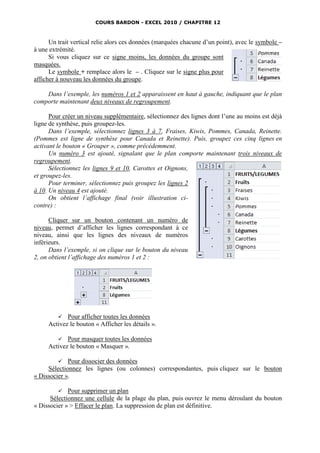 COURS BARDON - EXCEL 2010 / CHAPITRE 12



      Un trait vertical relie alors ces données (marquées chacune d’un point), avec le symbole –
à une extrémité.
      Si vous cliquez sur ce signe moins, les données du groupe sont
masquées.
      Le symbole + remplace alors le – . Cliquez sur le signe plus pour
afficher à nouveau les données du groupe.

    Dans l’exemple, les numéros 1 et 2 apparaissent en haut à gauche, indiquant que le plan
comporte maintenant deux niveaux de regroupement.

      Pour créer un niveau supplémentaire, sélectionnez des lignes dont l’une au moins est déjà
ligne de synthèse, puis groupez-les.
      Dans l’exemple, sélectionnez lignes 3 à 7, Fraises, Kiwis, Pommes, Canada, Reinette.
(Pommes est ligne de synthèse pour Canada et Reinette). Puis, groupez ces cinq lignes en
activant le bouton « Grouper », comme précédemment.
      Un numéro 3 est ajouté, signalant que le plan comporte maintenant trois niveaux de
regroupement.
      Sélectionnez les lignes 9 et 10, Carottes et Oignons,
et groupez-les.
      Pour terminer, sélectionnez puis groupez les lignes 2
à 10. Un niveau 4 est ajouté.
      On obtient l’affichage final (voir illustration ci-
contre) :

      Cliquer sur un bouton contenant un numéro de
niveau, permet d’afficher les lignes correspondant à ce
niveau, ainsi que les lignes des niveaux de numéros
inférieurs.
      Dans l’exemple, si on clique sur le bouton du niveau
2, on obtient l’affichage des numéros 1 et 2 :




         Pour afficher toutes les données
     Activez le bouton « Afficher les détails ».

         Pour masquer toutes les données
     Activez le bouton « Masquer ».

            Pour dissocier des données
     Sélectionnez les lignes (ou colonnes) correspondantes, puis cliquez sur le bouton
« Dissocier ».

            Pour supprimer un plan
      Sélectionnez une cellule de la plage du plan, puis ouvrez le menu déroulant du bouton
« Dissocier » > Effacer le plan. La suppression de plan est définitive.
 