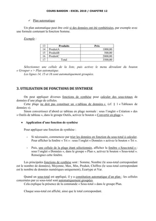 COURS BARDON - EXCEL 2010 / CHAPITRE 12



                 Plan automatique

      Un plan automatique peut être créé si des données ont été synthétisées, par exemple avec
une formule contenant la fonction Somme.

       Exemple :

                          13            Produits                    Prix
                          14    ProduitA                                   1000,00
                          15    ProduitB                                    500,00
                          16    ProduitC                                   2000,00
                          17             Total                             3500,00

     Sélectionnez une cellule de la liste, puis activez le menu déroulant du bouton
« Grouper » > Plan automatique.
     Les lignes 14, 15 et 16 sont automatiquement groupées.



3. UTILISATION DE FONCTIONS DE SYNTHESE

     On peut appliquer diverses fonctions de synthèse pour calculer des sous-totaux de
données d’une plage de cellules.
     Cette plage ne doit pas constituer un « tableau de données « (cf. § 1 « Tableaux de
données »).
     Sinon convertissez d’abord ce tableau en plage normale : sous l’onglet « Création » des
« Outils de tableau », dans le groupe Outils, activez le bouton « Convertir en plage ».

       Application d’une fonction de synthèse

       Pour appliquer une fonction de synthèse :

         -       Si nécessaire, commencez par trier les données en fonction du sous-total à calculer.
                 Pour afficher la fenêtre « Tri » : sous l’onglet « Données » activez le bouton « Tri ».

         -       Puis, une cellule de la plage étant sélectionnée, affichez la fenêtre « Sous-total » :
                 sous l’onglet « Données », dans le groupe « Plan », activez le bouton « Sous-total ».
                 Renseignez cette fenêtre.

       Les principales fonctions de synthèse sont : Somme, Nombre (le sous-total correspondant
est le nombre de données), Moyenne, Max, Min, Produit, Chiffres (le sous-total correspondant
est le nombre de données numériques uniquement), Ecartype et Var.

     Quand un sous-total est appliqué, il y a constitution automatique d’un plan : les cellules
concernées par ce sous-total sont automatiquement groupées.
     Cela explique la présence de la commande « Sous-total » dans le groupe Plan.

       Chaque sous-total est affiché, ainsi que le total correspondant.
 