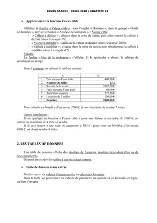 COURS BARDON - EXCEL 2010 / CHAPITRE 13



       Application de la fonction Valeur cible

     Affichez la fenêtre « Valeur cible » : sous l’onglet « Données », dans le groupe « Outils
de données », activez le bouton « Analyse de scénarios » > Valeur cible.
         - « Cellule à définir » : cliquez dans la zone de saisie, puis sélectionnez la cellule à
            définir (dans l’exemple B7).
         - « Valeur à atteindre » : saisissez la valeur souhaitée (dans l’exemple 2000).
         - « Cellule à modifier » : cliquez dans la zone de saisie, puis sélectionnez la cellule à
            modifier (dans l’exemple B2).
     Validez.
     La fenêtre « Etat de la recherche » s’affiche. Si la recherche a abouti, le tableau de
simulation est rempli.

       Dans l’exemple, on obtient le tableau suivant :

                                     A                           B
                    1   Prix moyen d’une toile                        400,00 €
                    2   Nombre de toiles                                  6,72
                    3   Recette de la vente                          2687,50 €
                    4   Frais moyens d’une toile                       80,00 €
                    5   Total frais moyens                            537,50 €
                    6   Location de l’atelier                         150,00 €
                    7   Bénéfice                                     2000,00 €

       Pour obtenir un bénéfice d’au moins 2000 €, il convient donc de vendre 7 toiles.

      Autres simulations :
      Si on applique la fonction « Valeur cible » pour une Valeur à atteindre de 1000 €, on
obtient un minimum de 4 toiles à vendre.
      Si le prix moyen d’une toile est augmenté à 500 € : pour viser un bénéfice d’au moins
3000 €, on devra vendre 8 toiles.



2. LES TABLES DE DONNEES

     Une table de données affiche des résultats de formules, résultats dépendant d’un ou de
deux paramètres.
     On peut ainsi créer des tables à une ou à deux entrées.

       Table de données à une entrée

      On fait varier les valeurs d’un paramètre sur plusieurs formules.
      Dans la table, on peut entrer les valeurs du paramètre en colonne et les formules en ligne,
ou bien l’inverse.
 