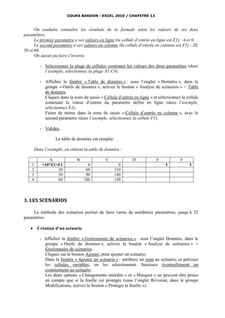 COURS BARDON - EXCEL 2010 / CHAPITRE 13



      On souhaite connaître les résultats de la formule selon les valeurs de ses deux
paramètres.
      Le premier paramètre a ses valeurs en ligne (la cellule d’entrée en ligne est E1) : 4 et 9.
      Le second paramètre a ses valeurs en colonne (la cellule d’entrée en colonne est F1) : 20,
50 et 60.
      On aurait pu faire l’inverse.

           - Sélectionnez la plage de cellules contenant les valeurs des deux paramètres (dans
             l’exemple, sélectionnez la plage A1:C4).

           - Affichez la fenêtre « Table de données » : sous l’onglet « Données », dans le
             groupe « Outils de données », activez le bouton « Analyse de scénarios » > Table
             de données.
             Cliquez dans la zone de saisie « Cellule d’entrée en ligne » et sélectionnez la cellule
             contenant la valeur d’entrée du paramètre défini en ligne (dans l’exemple,
             sélectionnez E1).
             Faites de même dans la zone de saisie « Cellule d’entrée en colonne », avec le
             second paramètre (dans l’exemple, sélectionnez la cellule F1).

           - Validez.

                   La table de données est remplie.

        Dans l’exemple, on obtient la table de données :

               A               B                C              D            E            F
    1       =10*E1+F1                4                  9                        5            3
    2              20               60                110
    3              50               90                140
    4              60              100                150




3. LES SCENARIOS

     La méthode des scénarios permet de faire varier de nombreux paramètres, jusqu’à 32
paramètres.

        Création d’un scénario

           - Affichez la fenêtre « Gestionnaire de scénarios » : sous l’onglet Données, dans le
             groupe « Outils de données », activez le bouton « Analyse de scénarios » >
             Gestionnaire de scénarios.
             Cliquez sur le bouton Ajouter, pour ajouter un scénario.
             Dans la fenêtre « Ajouter un scénario » : attribuez un nom au scénario, et précisez
             les cellules variables, en les sélectionnant. Saisissez éventuellement un
             commentaire au scénario.
             Les deux options « Changements interdits » et « Masquer » ne peuvent être prises
             en compte que si la feuille est protégée (sous l’onglet Révision, dans le groupe
             Modifications, activez le bouton « Protéger la feuille »).
 