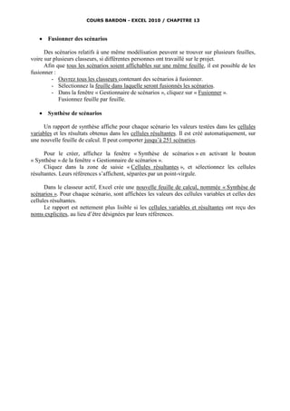 COURS BARDON - EXCEL 2010 / CHAPITRE 13



      Fusionner des scénarios

      Des scénarios relatifs à une même modélisation peuvent se trouver sur plusieurs feuilles,
voire sur plusieurs classeurs, si différentes personnes ont travaillé sur le projet.
      Afin que tous les scénarios soient affichables sur une même feuille, il est possible de les
fusionner :
         - Ouvrez tous les classeurs contenant des scénarios à fusionner.
         - Sélectionnez la feuille dans laquelle seront fusionnés les scénarios.
         - Dans la fenêtre « Gestionnaire de scénarios », cliquez sur « Fusionner ».
            Fusionnez feuille par feuille.

      Synthèse de scénarios

      Un rapport de synthèse affiche pour chaque scénario les valeurs testées dans les cellules
variables et les résultats obtenus dans les cellules résultantes. Il est créé automatiquement, sur
une nouvelle feuille de calcul. Il peut comporter jusqu’à 251 scénarios.

      Pour le créer, affichez la fenêtre « Synthèse de scénarios » en activant le bouton
« Synthèse » de la fenêtre « Gestionnaire de scénarios ».
      Cliquez dans la zone de saisie « Cellules résultantes », et sélectionnez les cellules
résultantes. Leurs références s’affichent, séparées par un point-virgule.

      Dans le classeur actif, Excel crée une nouvelle feuille de calcul, nommée « Synthèse de
scénarios ». Pour chaque scénario, sont affichées les valeurs des cellules variables et celles des
cellules résultantes.
      Le rapport est nettement plus lisible si les cellules variables et résultantes ont reçu des
noms explicites, au lieu d’être désignées par leurs références.
 