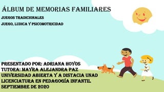 ÁLBUM DE MEMORIAS FAMILIARES
JUEGOS TRADICIONALES
JUEGO, LUDICA Y PSICOMOTRICIDAD
PRESENTADO POR: ADRIANA HOYOS
TUTORA: MAYRA ALEJANDRA PAZ
UNIVERSIDAD ABIERTA Y A DISTACIA UNAD
LICENCIATURA EN PEDAGOGÍA INFANTIL
SEPTIEMBRE DE 2020
 