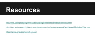 Resources
http://docs.spring.io/spring/docs/current/spring-framework-reference/html/mvc.html
http://docs.spring.io/spring/docs/current/javadoc-api/org/springframework/web/servlet/ModelAndView.html
https://spring.io/guides/gs/rest-service/
 