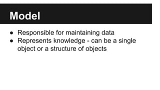 Model
● Responsible for maintaining data
● Represents knowledge - can be a single
object or a structure of objects
 