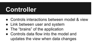 Controller
● Controls interactions between model & view
● Link between user and system
● The “brains” of the application
● Controls data flow into the model and
updates the view when data changes
 