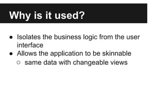 Why is it used?
● Isolates the business logic from the user
interface
● Allows the application to be skinnable
○ same data with changeable views
 
