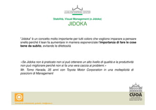 Stabilità, Visual Management (e Jidoka) 
JIDOKA 
"Jidoka" è un concetto molto importante per tutti coloro che vogliono imparare a pensare 
snello perché il lean fa aumentare in maniera esponenziale l'importanza di fare le cose 
bene da subito, evitando le difettosità 
«Se Jidoka non è praticato non si può ottenere un alto livello di qualità e la produttività 
non può migliorare perché non si fa una vera caccia ai problemi.» 
Mr. Tomo Harada, 35 anni con Toyota Motor Corporation in una molteplicità di 
posizioni di Management 
 