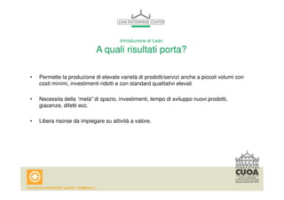 Introduzione al Lean 
A quali risultati porta? 
• Permette la produzione di elevate varietà di prodotti/servizi anche a piccoli volumi con 
costi minimi, investimenti ridotti e con standard qualitativi elevati 
• Necessita della “metà” di spazio, investimenti, tempo di sviluppo nuovi prodotti, 
giacenze, difetti ecc. 
• Libera risorse da impiegare su attività a valore. 
 